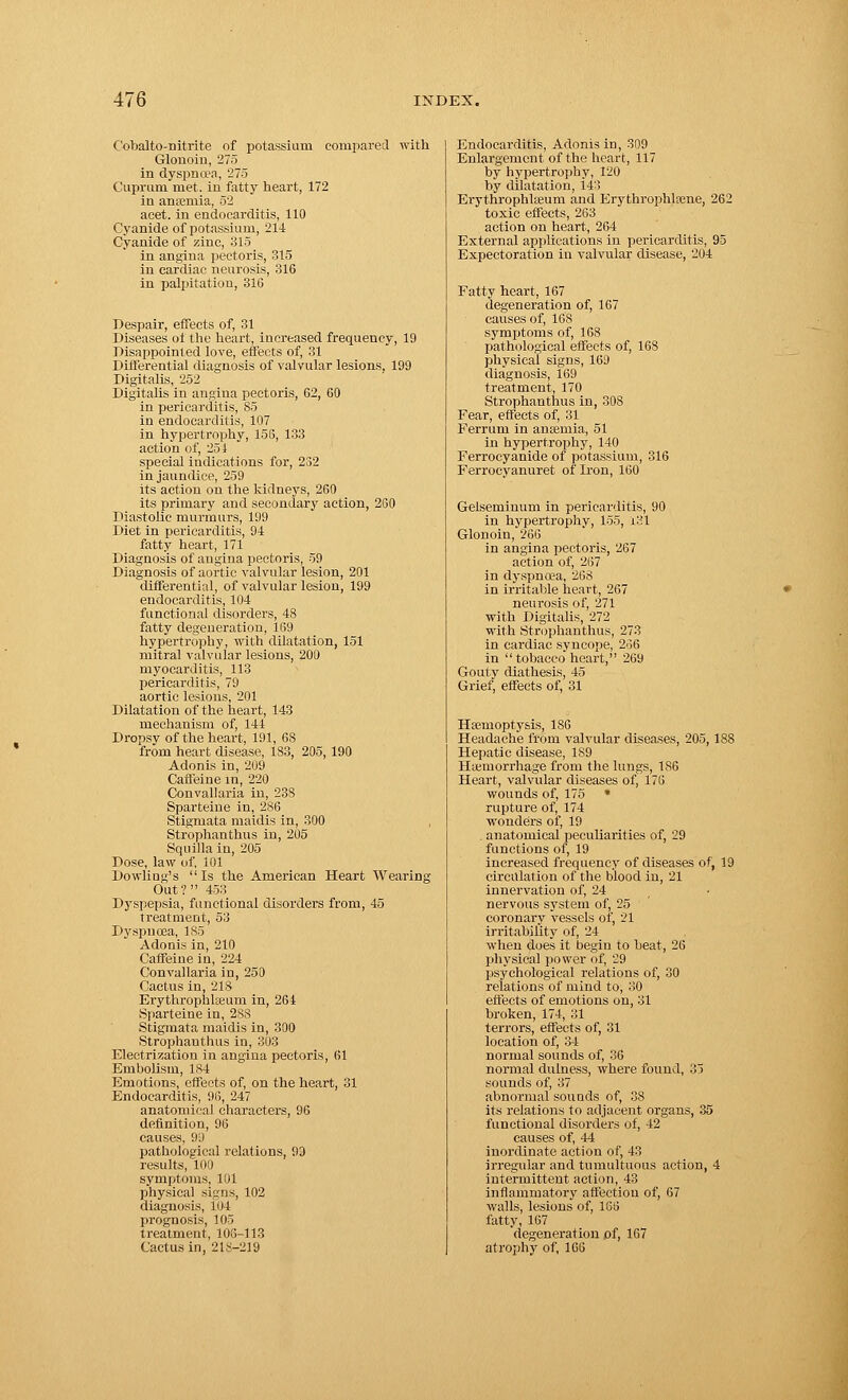 Cobalto-nitrite of potassium compared with Glonoin, 275 in dyspnoea, 275 Cuprum met. in fatty heart, 172 in anaemia, 52 acet. in endocarditis, 110 Cyanide of potassium, 214 Cyanide of zinc, 815 in angina pectoris, 315 in cardiac neurosis, 316 in palpitation, 316 Despair, effects of, 31 Diseases of the heart, increased frequency, 19 Disappointed love, effects of, 31 Differential diagnosis of valvular lesions, 199 Digitalis, 252 Digitalis in angina pectoris, 62, 60 in pericarditis, 85 in endocarditis, 107 in hypertrophy, 153, 133 action of, 251 special indications for, 232 in jaundice, 259 its action on the kidneys, 260 its primary and secondary action, 200 Diastolic murmurs, 199 Diet in pericarditis, 94 fatty heart, 171 Diagnosis of angina pectoris, 59 Diagnosis of aortic valvular lesion, 201 differential, of valvular lesion, 199 endocarditis, 104 functional disorders, 48 fatty degeneration, 169 hypertrophy, with dilatation, 151 mitral valvular lesions, 200 myocarditis, 113 pericarditis, 79 aortic lesions, 201 Dilatation of the heart, 143 mechanism of, 141 Dropsy of the heart, 191, 6S from heart disease, 1S3, 205, 190 Adonis in, 209 Caffeine in, 220 Convallaria in, 238 Sparteine in, 286 Stigmata maidis in, 300 Strophanthus in, 205 Squilla in, 205 Dose, law of, 101 Dowliug's Is the American Heart Wearing Out? 453 Dyspepsia, functional disorders from, 45 treatment, 53 Dyspnoea, 185 Adonis in, 210 Caffeine in, 224 Convallaria in, 250 Cactus in, 218 Erythrophlieuni in, 264 Sparteine in, 288 Stigmata maidis in, 300 Strophauthus in, 303 Electrization in angina pectoris, 61 Embolism, 184 Emotions, effects of, on the heart, 31 Endocarditis, 96, 247 anatomical characters, 96 definition, 96 causes, 99 pathological relations, 93 results, 100 symptoms, 101 physical signs, 102 diagnosis, 104 prognosis, 105 treatment, 106-113 Cactus in, 218-219 Endocarditis, Adonis in, 309 Enlargement of the heart, 117 by hypertrophy, 120 by dilatation, 143 Erythrophlseurn and Erythrophltene, 262 toxic effects, 263 action on heart, 264 External applications in pericarditis, 95 Expectoration in valvular disease, 204 Fatty heart, 167 degeneration of, 167 causes of, 168 symptoms of, 168 pathological effects of, 168 physical signs, 169 diagnosis, 169 treatment, 170 Strophauthus in, 308 Fear, effects of, 31 Ferrum in ansemia, 51 in hypertrophy, 140 Ferroeyanide of potassium, 316 Ferroeyanuret of Iron, 160 Gelseminum in pericarditis, 90 in hypertrophv, 155, 131 Glonoin, 266 in angina pectoris, 267 action of, 267 in dyspnoea, 268 in irritable heart, 267 neurosis of, 271 with Digitalis, 272 with Strophanthus, 273 in cardiac syncope, 236 in tobacco heart, 269 Gouty diathesis, 45 Grief, effects of, 31 Ha'inoptysis, 186 Headache from valvular diseases, 205, 188 Hepatic disease, 1S9 Haemorrhage from the lungs, 186 Heart, valvular diseases of) 176 wounds of, 175 • rupture of, 174 wonders of, 19 . anatomical peculiarities of, 29 functions of, 19 increased frequency of diseases of, 19 circulation of the blood in, 21 innervation of, 24 nervous system of, 25 coronary vessels of, 21 irritability of, 24 when does it begin to beat, 26 physical power of, 29 psychological relations of, 30 relations of mind to, 30 effects of emotions on, 31 broken, 174, 31 terrors, effects of, 31 location of, 34 normal sounds of, 36 normal dulness, where found, 35 sounds of, 37 abnormal sounds of, 38 its relations to adjacent organs, 35 functional disorders of, 42 causes of, 44 inordinate action of, 43 irregular and tumultuous action, 4 intermittent action, 43 inflammatory affection of, 67 walls, lesions of, 163 fatty, 167 degeneration of, 167 atrophy of, 166