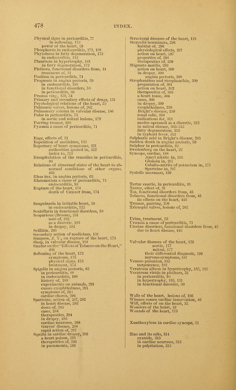 Physical signs in pericarditis, 77 in softening, 173 power of the heart, 29 Phosphorus in endocarditis, 172, 108 Phytolacca in fatty degeneration, 172 in endocarditis, 112 Plumbum in hypertrophy, 141 in fatty degeneration, 172 Plethora, functional disorders from, 44 treatment of, 51 Position in pericarditis, 74 Prognosis in angina pectoris, 59 in endocarditis, 105 in functional disorders, 53 in pericarditis, 80 Primus virg., 159, 54 Primary and secondary effects of drugs, 131 Psychological relations of the heart, 3J Pulmonic valves, lesions of, 202 Pulmonary u'dema in valvular disease, 186 Pulse in pericarditis, 73 in aortic and mitral lesions, 179 Purring tremor, 200 Pytemia a cause of pericarditis, 71 Rage, effects of, 31 Repetition of medicines, 133 Repertory of heart symptoms, 321 authorities quoted in, 322 index to, :>23 Recapitulation of the remedies in pericarditis, 94 Relations of abnormal states of the heart to ab- normal conditions of other organs, 430 Rhus tox. in angina pectoris, G3 Rheumatism a cause of pericarditis, 71 endocarditis, 99 Rupture of the heart, 174 death of Christ from, 174 Sanguinaria in irritable heart, 58 in endocarditis, 112 Scutellaria in functional disorders, 50 Scoparious (Broom), 281 uses of, 282 as a diuretic, 282 in dropsy, 2S2 Scillitin, 295 Secondary action of medicines, 131 Simpson, .1. V., on rupture of the heart, 173 Sleep, in valvular disease, 188 Snader on the' 'Effects of Tobacco on the Heart, 4130 Softening of the heart, 173 symptoms, 173 physical signs, 173 treatment, 173 Spigelia in angina pectoris, 63 in pericarditis, S8 in endocarditis, 103 history of, 28!) experiments on animals, 291 causes exophthalmus, 291 symptoms of, 293 cardiac chorea, 291 Sparteine, action of, 287, 282 in heart disease, 283 doses of, 283 cases, 284 therapeutics, 284 in dropsy, 286 cardiac neuroses, 288 Graves' disease, 288 rapid action of, 287 Squilla in cardiac dropsy, 205 a heart poison, 295 therapeutics of, 205 in pneumonia, 295 Structural diseases of the heart, 118 Sterculia acuminata, 296 habitat of, 296 physiological effects, 297 action on heart, 297 properties of, 298 therapeutics of, 299 Stigmata maidis, 299 action on heart, 300 in dropsy, 300 angina pectoris, 300 Strophanthus and Strophanthin, 300 preparation of, 301 action on heart, 3!i2 therapeutics of, 303 a heart tonic, 304 eases, 306 in dropsy, 309 exophthalmus, 210 Bright's disease, 310 renal colic, 310 indications for, P.ll modus operandi as a diuretic, 312 in mitral disease, 303-313 fatty degeneration, 313 in typhoid fever, 313 Sulphuric acid in Bright's disease, 205 Sudden death in angina pectoris, 59 Sulphur in pericarditis, 92 Swedenborg on the heart, 22 Syncope, cardiac, 183 Amyl nitrite in, 266 Glonoin in, 267 Cobalto-nitrite of potassium in, 275 Sparteine in, 287 Systolic murmurs, 199 Tartar emetic, in pericarditis, 91 Terror, effect of, 31 Tea, functional disorders from, 45 Tobacco, functional disorders from, 45 its effects on the heart, 456 Tremor, purring, 2J0 Tricuspid valves, lesions of, 202 Urine, treatment, 53 Uraemia a cause of pericarditis, 71 Uterine disorders, functional disorders from, 45 due to heart disease, 443 Valvular diseases of the heart, 176 aortic, 177 mitral, 177 their differential diagnosis, 199 nervous symptoms, 187 Venous pulsation, 182 turgescence, 182 Veratrum album in hypertrophy, 155, 132 Veratrum viride in plethora, 51 in pericarditis, 9J in hypertrophy, 155, 131 in functional disorder, 50 Walls of the heart, lesions of, 166 Whence comes cardiac innervation, 46 Will, effects of on the heart, 32 Wonders of the heart, 19 Wounds of the heart, 175 Xanthoxylum in cardiac syncope, 51 Zinc and its salts, 314 cyanide, 315 in cardiac neuroses, 315 in palpitation, 315