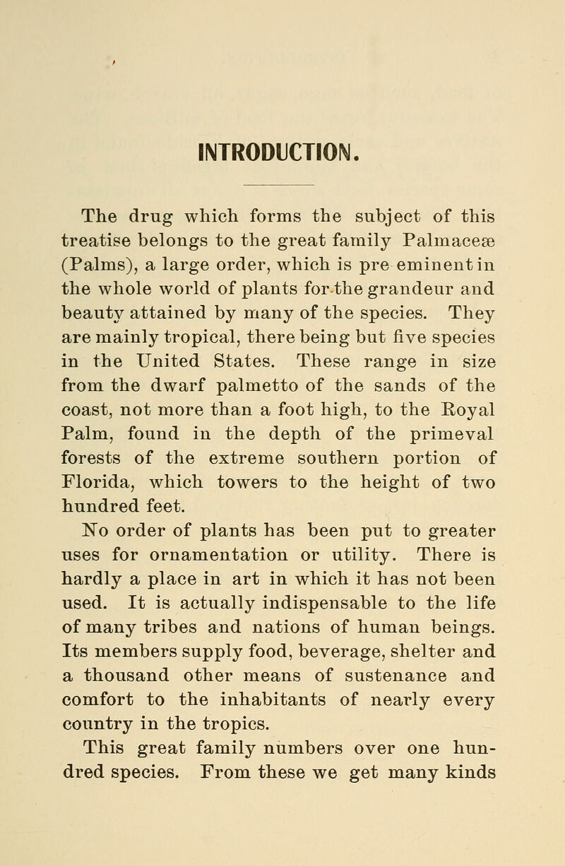 INTRODUCTION. The drug which forms the subject of this treatise belongs to the great family Palmacese (Palms), a large order, which is pre eminent in the whole world of plants for-the grandeur and beauty attained by many of the species. They are mainly tropical, there being but five species in the United States. These range in size from the dwarf palmetto of the sands of the coast, not more than a foot high, to the Royal Palm, found in the depth of the primeval forests of the extreme southern portion of Florida, which towers to the height of two hundred feet. No order of plants has been put to greater uses for ornamentation or utility. There is hardly a place in art in which it has not been used. It is actually indispensable to the life of many tribes and nations of human beings. Its members supply food, beverage, shelter and a thousand other means of sustenance and comfort to the inhabitants of nearly every country in the tropics. This great family numbers over one hun- dred species. From these we get many kinds