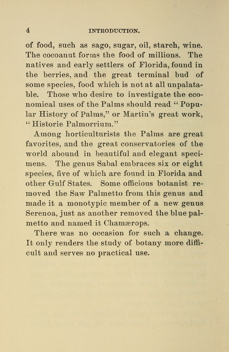 of food, sucli as sago, sugar, oil, starch, wine. The cocoanut forms the food of millions. The natives and early settlers of Florida, found in the berries, and the great terminal bud of some species, food which is not at all unpalata- ble. Those who desire to investigate the eco- nomical uses of the Palms should read '' Popu- lar History of Palms, or Martin's great work,  Historic Palmorrium. Among horticulturists the Palms are great favorites, and the great conservatories of the world abound in beautiful and elegant speci- mens. The genus Sabal embraces six or eight species, five of which are found in Florida and other Gulf States. Some officious botanist re- moved the Saw Palmetto from this genus and made it a monotypic member of a new genus Serenoa, just as another removed the blue pal- metto and named it Chamserops. There was no occasion for such a change. It only renders the study of botany more diffi- cult and serves no practical use.