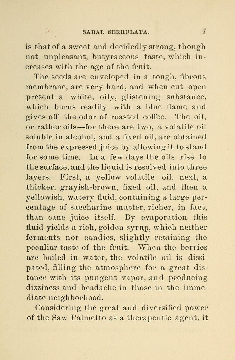 is that of a sweet and decidedly strong, though not unpleasant, butyraceous taste, which in- creases with the age of the fruit. The seeds are enveloped in a tough, fibrous membrane, are very hard, and when cut open present a white, oily, glistening substance, which burns readily with a blue flame and gives off the odor of roasted coffee. The oil, or rather oils—for there are two, a volatile oil soluble in alcohol, and a fixed oil, are obtained from the expressed juice by allowing it to stand for some time. In a few days the oils rise to the surface, and the liquid is resolved into three layers. First, a yellow volatile oil, next, a thicker, grayish-brown, fixed oil, and then a yellowish, watery fluid, containing a large per- centage of saccharine matter, richer, in fact, than cane juice itself. By evaporation this fluid yields a rich, golden syrup, which neither ferments nor candies, slightly retaining the peculiar taste of the fruit. When the berries are boiled in water, the volatile oil is dissi- pated, filling the atmosphere for a great dis- tance with its pungent vapor, and producing dizziness and headache in those in the imme- diate neighborhood. Considering the great and diversified power of the Saw Palmetto as a therapeutic agent, it