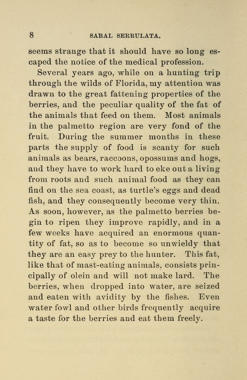 seems strange that it should have so long es- caped the notice of the medical profession. Several years ago, while on a hunting trip through the wilds of Florida, my attention was drawn to the great fattening properties of the berries, and the peculiar quality of the fat of the animals that feed on them. Most animals in the palmetto region are very fond of the fruit. During the summer months in these parts the supply of food is scanty for such animals as bears, raccoons, opossums and hogs, and they have to work hard to eke out a living from roots and such animal food as they can find on the sea coast, as turtle's eggs and dead fish, and they consequently become very thin. As soon, however, as the palmetto berries be- gin to ripen they improve rapidly, and in a few weeks have acquired an enormous quan- tity of fat, so as to become so unwieldy that they are an easy prey to the hunter. This fat, like that of mast-eating animals, consists prin- cipally of olein and will not make lard. The berries, when dropped into water, are seized and eaten with avidity by the fishes. Even water fowl and other birds frequently acquire a taste for the berries and eat them freely.