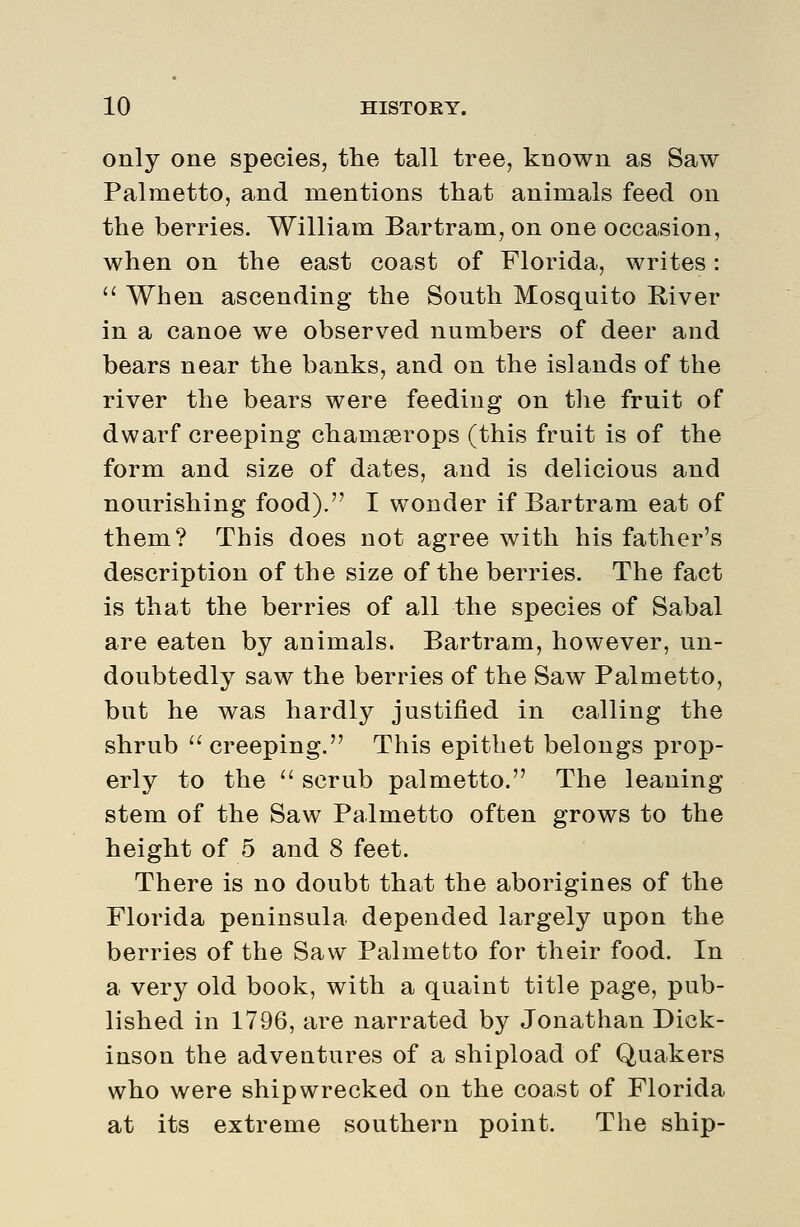 only one species, the tall tree, known as Saw Palmetto, and mentions that animals feed on the berries. William Bartram, on one occasion, when on the east coast of Florida, writes:  When ascending the South Mosquito River in a canoe we observed numbers of deer and bears near the banks, and on the islands of the river the bears were feeding on tlie fruit of dwarf creeping chamserops (this fruit is of the form and size of dates, and is delicious and nourishing food). I wonder if Bartram eat of them? This does not agree with his father's description of the size of the berries. The fact is that the berries of all the species of Sabal are eaten by animals. Bartram, however, un- doubtedly saw the berries of the Saw Palmetto, but he was hardly justified in calling the shrub creeping. This epithet belongs prop- erly to the  scrub palmetto. The leaning stem of the Saw Palmetto often grows to the height of 5 and 8 feet. There is no doubt that the aborigines of the Florida peninsula depended largely upon the berries of the Saw Palmetto for their food. In a very old book, with a quaint title page, pub- lished in 1796, are narrated by Jonathan Dick- inson the adventures of a shipload of Quakers who were shipwrecked on the coast of Florida at its extreme southern point. The ship-