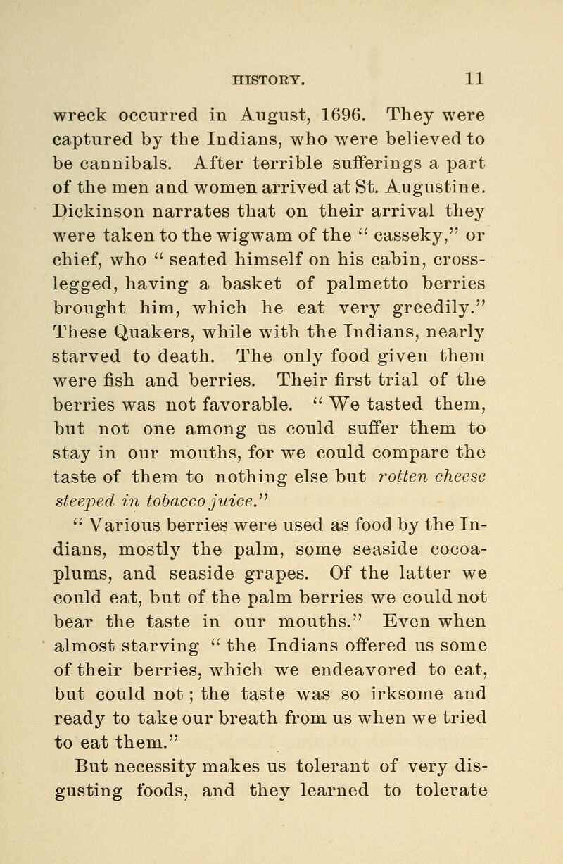 wreck occurred in August, 1696. They were captured by the Indians, who were believed to be cannibals. After terrible sufferings a part of the men aud women arrived at St. Augustine. Dickinson narrates that on their arrival they were taken to the wigwam of the  casseky, or chief, who ■ seated himself on his cabin, cross- legged, having a basket of palmetto berries brought him, which he eat very greedily. These Quakers, while with the Indians, nearly starved to death. The only food given them were fish and berries. Their first trial of the berries was not favorable. ^' We tasted them, but not one among us could suffer them to stay in our mouths, for we could compare the taste of them to nothing else but rotten cheese steeped in tobacco juice J^  Various berries were used as food by the In- dians, mostly the palm, some seaside cocoa- plums, and seaside grapes. Of the latter we could eat, but of the palm berries we could not bear the taste in our mouths. Even when almost starving  the Indians offered us some of their berries, which we endeavored to eat, but could not ; the taste was so irksome and ready to take our breath from us when we tried to eat them. But necessity makes us tolerant of very dis- gusting foods, and they learned to tolerate