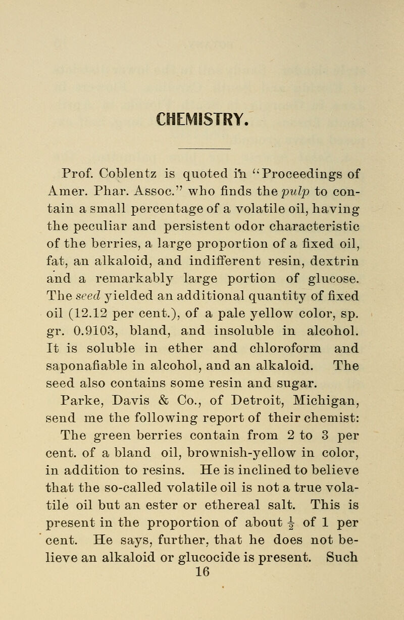 CHEMISTRY. Prof. Coblentz is quoted i^ ''Proceedings of Amer. Phar. Assoc. who finds the pulp to con- tain a small percentage of a volatile oil, having the peculiar and persistent odor characteristic of the berries, a large proportion of a fixed oil, fat, an alkaloid, and indi£ferent resin, dextrin and a remarkably large portion of glucose. The seed yielded an additional quantity of fixed oil (12.12 per cent.), of a pale yellow color, sp. gr. 0.9103, bland, and insoluble in alcohol. It is soluble in ether and chloroform and saponafiable in alcohol, and an alkaloid. The seed also contains some resin and sugar. Parke, Davis & Co., of Detroit, Michigan, send me the following report of their chemist: The green berries contain from 2 to 3 per cent, of a bland oil, brownish-yellow in color, in addition to resins. He is inclined to believe that the so-called volatile oil is not a true vola- tile oil but an ester or ethereal salt. This is present in the proportion of about ^ of 1 per cent. He says, further, that he does not be- lieve an alkaloid or glucocide is present. Such