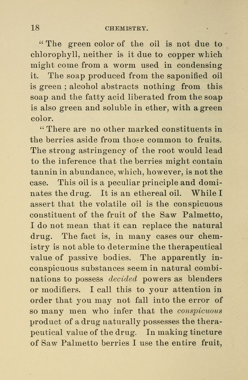  The green color of the oil is not due to chlorophyll, neither is it due to copper which might come from a worm used in condensing it. The soap produced from the saponified oil is green ; alcohol abstracts nothing from this soap and the fatty acid liberated from the soap is also green and soluble in ether, with a green color.  There are no other marked constituents in the berries aside from those common to fruits. The strong astringency of the root would lead to the inference that the berries might contain tannin in abundance, which, however, is not the case. This oil is a peculiar principle and domi- nates the drug. It is an ethereal oil. While I assert that the volatile oil is the conspicuous constituent of the fruit of the Saw Palmetto, I do not mean that it can replace the natural drug. The fact is, in many cases our chem- istry is not able to determine the therapeutical value of passive bodies. The apparently in- conspicuous substances seem in natural combi- nations to possess decided powers as blenders or modifiers. I call this to your attention in order that you may not fall into the error of so many men who infer that the conspicuous product of a drug naturally possesses the thera- peutical value of the drug. In making tincture of Saw Palmetto berries I use the entire fruit,