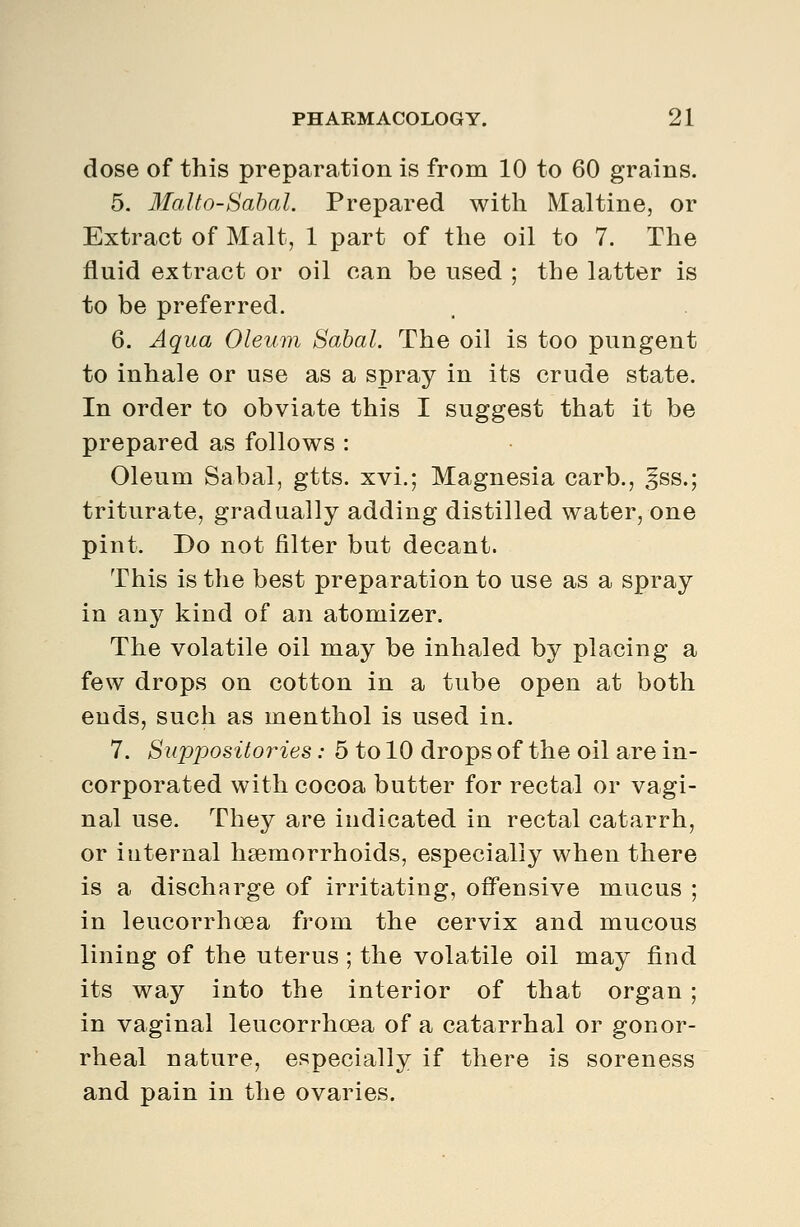 dose of this preparation is from 10 to 60 grains. 5. llalto-Sabal. Prepared with Maltine, or Extract of Malt, 1 part of the oil to 7. The fluid extract or oil can be used ; the latter is to be preferred. 6. Aqua Oleum Sahal. The oil is too pungent to inhale or use as a spray in its crude state. In order to obviate this I suggest that it be prepared as follows : Oleum Sabal, gtts. xvi.; Magnesia carb., ^ss.; triturate, gradually adding distilled water, one pint. Do not filter but decant. This is the best preparation to use as a spray in any kind of an atomizer. The volatile oil may be inhaled by placing a few drops on cotton in a tube open at both ends, such as menthol is used in. 7. Suppositories: 5 to 10 drops of the oil are in- corporated with cocoa butter for rectal or vagi- nal use. They are indicated in rectal catarrh, or internal haemorrhoids, especially when there is a discharge of irritating, offensive mucus ; in leucorrhoea from the cervix and mucous lining of the uterus ; the volatile oil may find its way into the interior of that organ ; in vaginal leucorrhoea of a catarrhal or gonor- rheal nature, especially if there is soreness and pain in the ovaries.