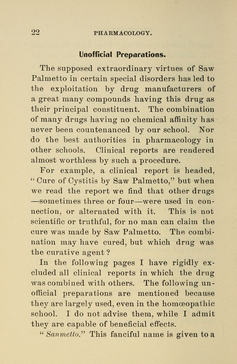 Unofficial Preparations. The supposed extraordinary virtues of Saw Palmetto in certain special disorders has led to the exploitation by drug manufacturers of a great many compounds having this drug as their principal constituent. The combination of many drugs having no chemical affinity has never been countenanced by our school. Nor do the best authorities in pharmacology in other schools. Clinical reports are rendered almost worthless by such a procedure. For example, a clinical report is headed,  Cure of Cystitis by Saw Palmetto, but when we read the report we find that other drugs —sometimes three or four—were used in con- nection, or alternated with it. This is not scientific or truthful, for no man can claim the cure was made by Saw Palmetto. The combi- nation may have cured, but which drug was the curative agent ? In the following pages I have rigidly ex- cluded all clinical reports in which the drug was combined with others. The following un- official preparations are mentioned because they are largely used, even in the homoeopathic school. I do not advise them, while I admit they are capable of beneficial effects.  ^anmettoy This fanciful name is given to a