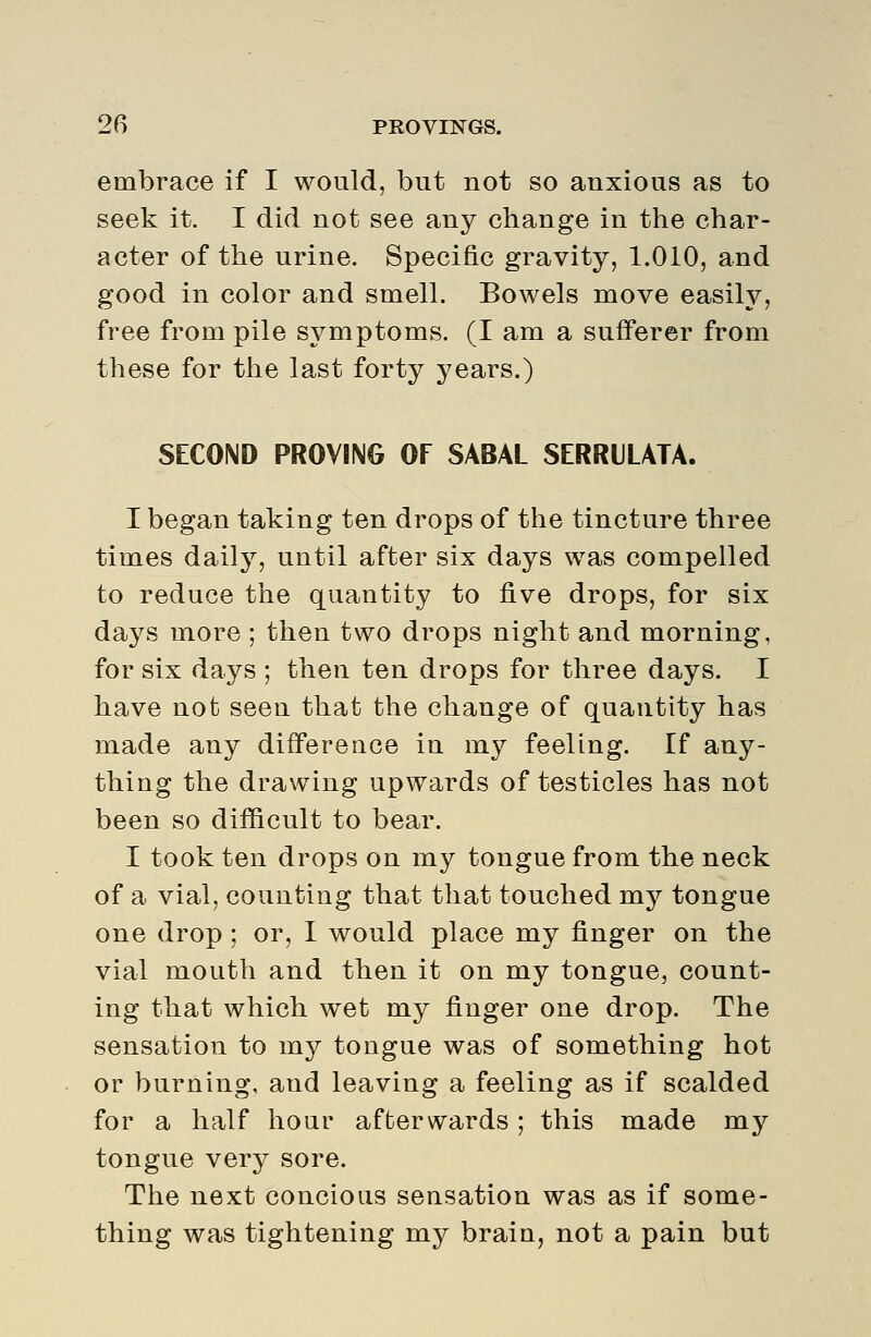 embrace if I would, but not so anxious as to seek it. I did not see any change in the char- acter of the urine. Specific gravity, 1.010, and good in color and smell. Bowels move easily, free from pile symptoms. (I am a sufferer from these for the last forty years.) SECOND PROVING OF SABAL SERRILATA. I began taking ten drops of the tincture three times daily, until after six days was compelled to reduce the quantity to five drops, for six days more ; then two drops night and morning, for six days ; then ten drops for three days. I have not seen that the change of quantity has made any difference in my feeling. If any- thing the drawing upwards of testicles has not been so difficult to bear. I took ten drops on my tongue from the neck of a vial, counting that that touched my tongue one drop; or, I would place my finger on the vial mouth and then it on my tongue, count- ing that which wet my finger one drop. The sensation to my tongue was of something hot or burning, and leaving a feeling as if scalded for a half hour afterwards; this made my tongue very sore. The next concious sensation was as if some- thing was tightening my braiu, not a pain but