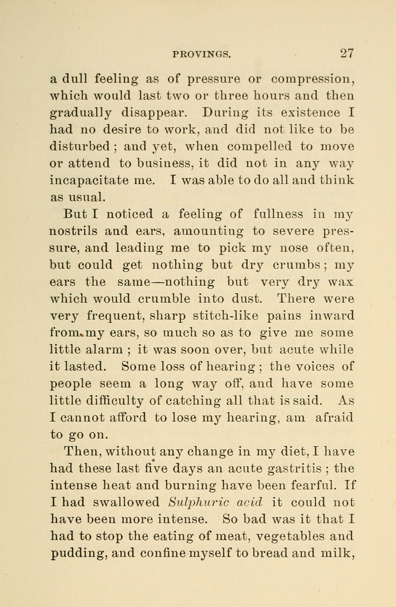 a dull feeling as of pressure or compressioiij which would last two or three hours and then gradually disappear. During its existence I had no desire to work, and did not like to be disturbed ; and yet, when compelled to move or attend to business, it did not in any way incapacitate me. I was able to do all and think as usual. But I noticed a feeling of fullness in my nostrils and ears, amounting to severe pres- sure, and leading me to pick my nose often, but could get nothing but dry crumbs ; my ears the same—nothing but very dry wax which would crumble into dust. There were very frequent, sharp stitch-like pains inward from*my ears, so much so as to give me some little alarm ; it was soon over, but acute while it lasted. Some loss of hearing; the voices of people seem a long way off, and have some little dif&culty of catching all that is said. As I cannot afford to lose my hearing, am afraid to go on. Then, without any change in my diet, I have had these last five days an acute gastritis ; the intense heat and burning have been fearful. If I had swallowed Sulphuric acid it could not have been more intense. So bad was it that I had to stop the eating of meat, vegetables and pudding, and confine myself to bread and milk,
