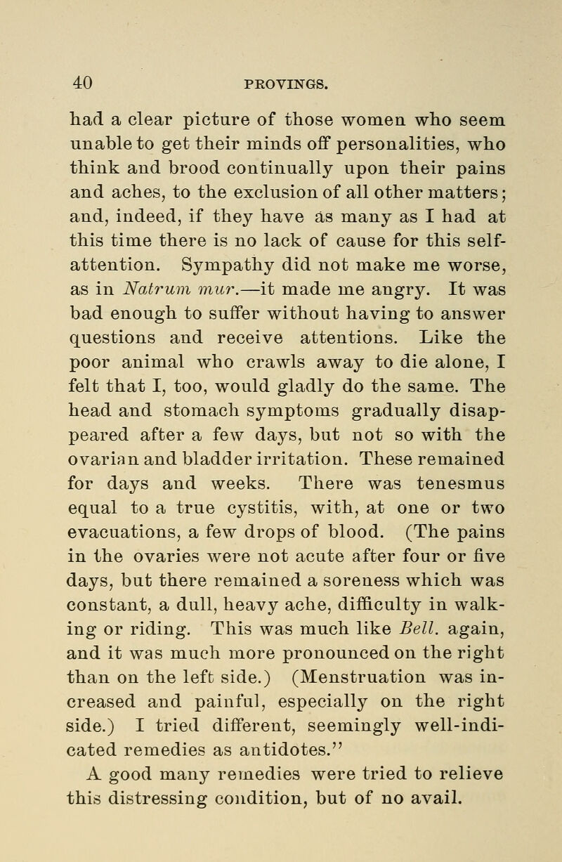 had a clear picture of those women who seem unable to get their minds off personalities, who think and brood continually upon their pains and aches, to the exclusion of all other matters; and, indeed, if they have as many as I had at this time there is no lack of cause for this self- attention. Sympathy did not make me worse, as in Natrum mur.—it made me angry. It was bad enough to suffer without having to answer questions and receive attentions. Like the poor animal who crawls away to die alone, I felt that I, too, would gladly do the same. The head and stomach symptoms gradually disap- peared after a few days, but not so with the ovarian and bladder irritation. These remained for days and weeks. There was tenesmus equal to a true cystitis, with, at one or two evacuations, a few drops of blood. (The pains in the ovaries were not acute after four or five days, but there remained a soreness which was constant, a dull, heavy ache, difficulty in walk- ing or riding. This was much like Bell, again, and it was much more pronounced on the right than on the left side.) (Menstruation was in- creased and painful, especially on the right side.) I tried different, seemingly well-indi- cated remedies as antidotes. A good many remedies were tried to relieve this distressing condition, but of no avail.