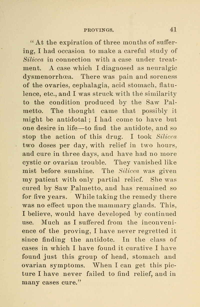 '' At the expiration of three months of suffer- ing, I had occasion to make a careful study of Silicea in connection with a case under treat- ment. A case which I diagnosed as neuralgic dysmenorrhoea. There was pain and soreness of the ovaries, cephalagia, acid stomach, flatu- lence, etc., and I was struck with the similarity to the condition produced by the Saw Pal- metto. The thought came that possibly it might be antidotal; I had come to have but one desire in life—to find the antidote, and so stop the action of this drug. I took Silicea two doses per day, with relief in two hours, and cure in three days, and have had no more cystic or ovarian trouble. They vanished like mist before sunshine. The Silicea was given my patient with only partial relief. She was cured by Saw Palmetto, and has remained so for five years. While taking the remedy there was no effect upon the mammary glands. This, I believe, would have developed by continued use. Much as I suffered from the inconveni- ence of the proving, I have never regretted it since finding the antidote. In the class of cases in which I have found it curative I have found just this group of head, stomach and ovarian symptoms. When I can get this pic- ture I have never failed to find relief, and in many cases cure.