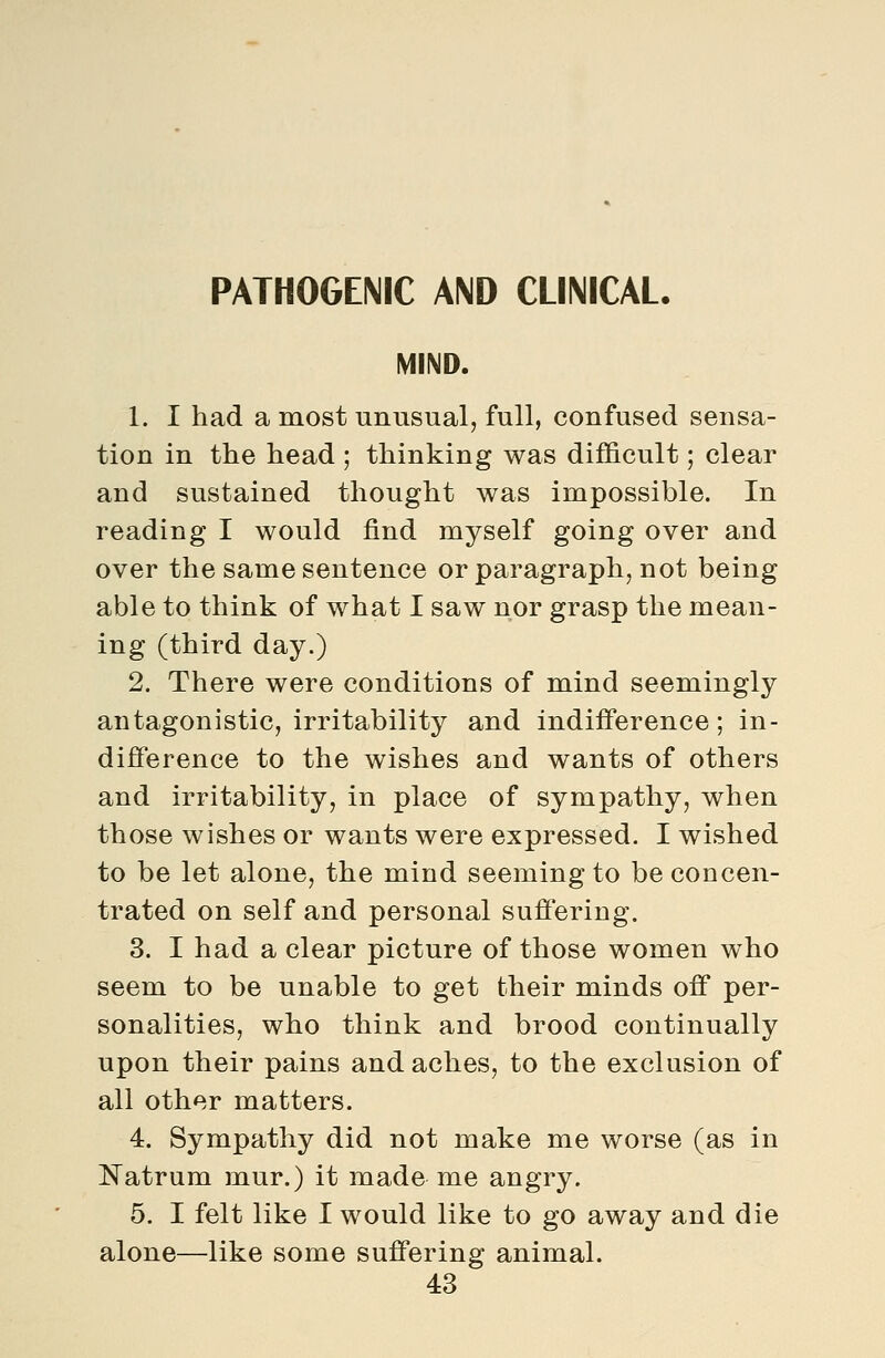 PATHOGENIC AND CLINICAL. MIND. 1. I had a most unusual, full, confused sensa- tion in the head ; thinking was difficult; clear and sustained thought was impossible. In reading I would find myself going over and over the same sentence or paragraph, not being able to think of what I saw nor grasp the mean- ing (third day.) 2. There were conditions of mind seemingly antagonistic, irritability and indifference; in- difference to the wishes and wants of others and irritability, in place of sympathy, when those wishes or wants were expressed. I wished to be let alone, the mind seeming to be concen- trated on self and personal suffering. 3. I had a clear picture of those women who seem to be unable to get their minds off per- sonalities, who think and brood continually upon their pains and aches, to the exclusion of all other matters. 4. Sympathy did not make me worse (as in Natrum mur.) it made me angry. 5. I felt like I would like to go away and die alone—like some suffering animal.