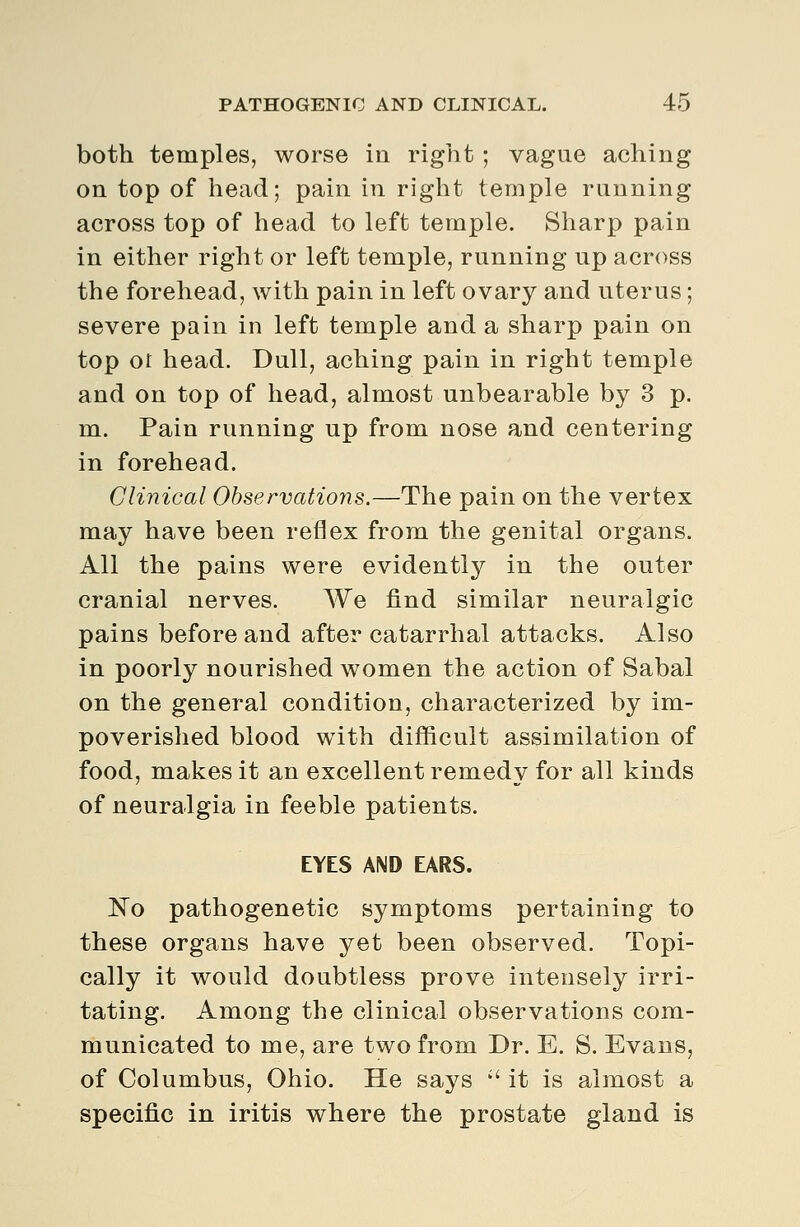 both temples, worse in right ; vague aching on top of head; pain in right temple running across top of head to left temple. Sharp pain in either right or left temple, running up across the forehead, with pain in left ovary and uterus; severe pain in left temple and a sharp pain on top or head. Dull, aching pain in right temple and on top of head, almost unbearable by 3 p. m. Pain running up from nose and centering in forehead. Clinical Observations.—The pain on the vertex may have been reflex from the genital organs. All the pains were evidently in the outer cranial nerves. We find similar neuralgic pains before and after catarrhal attacks. Also in poorly nourished women the action of Sabal on the general condition, characterized by im- poverished blood with difficult assimilation of food, makes it an excellent remedy for all kinds of neuralgia in feeble patients. EYES AND EARS. No pathogenetic symptoms pertaining to these organs have yet been observed. Topi- cally it would doubtless prove intensely irri- tating. Among the clinical observations com- municated to me, are two from Dr. E. S. Evans, of Columbus, Ohio. He says '' it is almost a specific in iritis where the prostate gland is