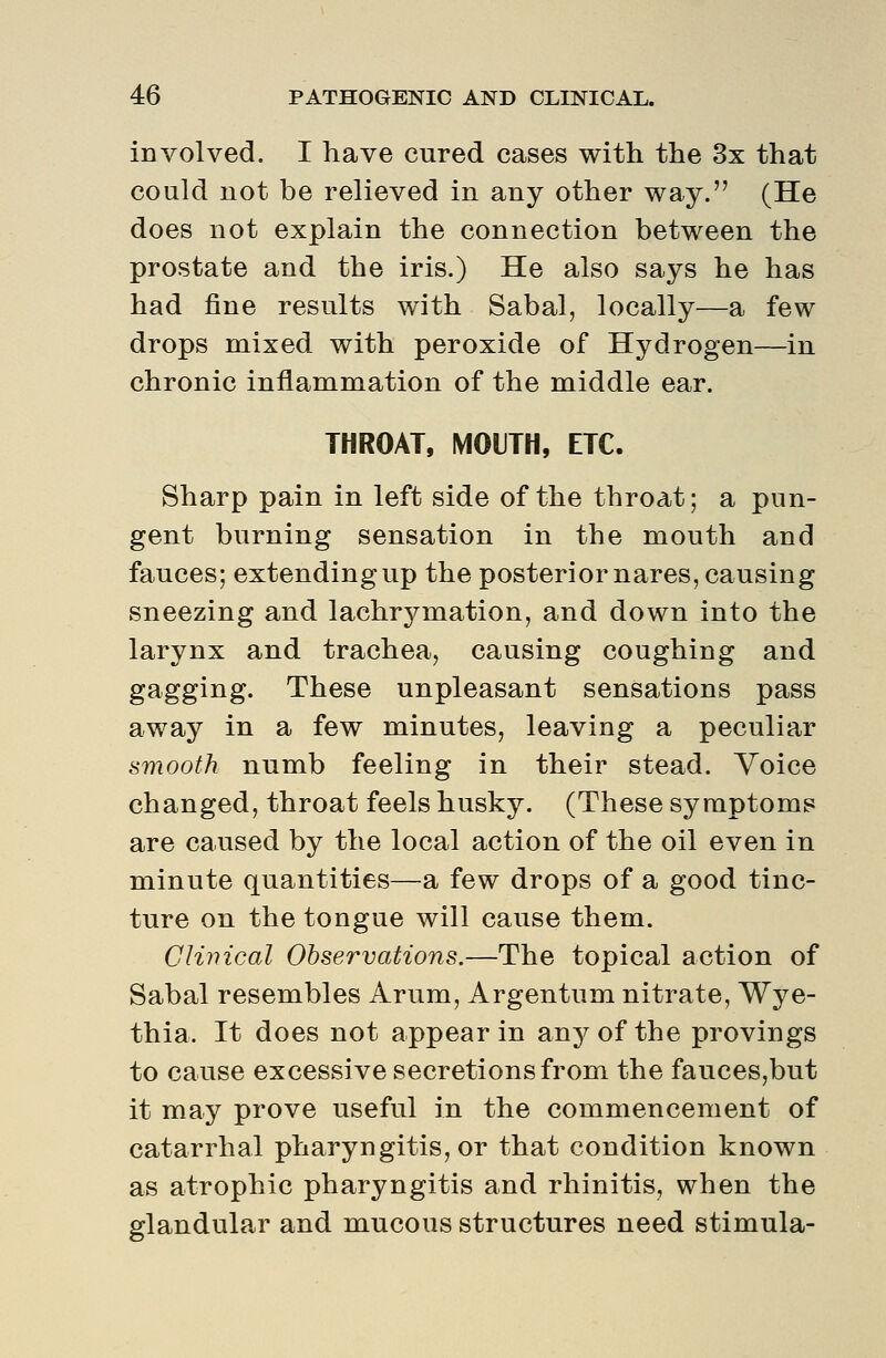 involved. I have cured cases with the 3x that could not be relieved in any other way. (He does not explain the connection between the prostate and the iris.) He also says he has had fine results with Sabal, locally—a few drops mixed with peroxide of Hydrogen—in chronic inflammation of the middle ear. THROAT, MOUTH, ETC. Sharp pain in left side of the throat; a pun- gent burning sensation in the mouth and fauces; extendingup the posterior nares, causing sneezing and lachrymation, and down into the larynx and trachea, causing coughing and gagging. These unpleasant sensations pass away in a few minutes, leaving a peculiar smooth numb feeling in their stead. Voice changed, throat feels husky. (These syraptomB are caused by the local action of the oil even in minute quantities—a few drops of a good tinc- ture on the tongue will cause them. Clinical Observations.—The topical action of Sabal resembles Arum, Argentum nitrate, Wye- thia. It does not appear in any of the provings to cause excessive secretions from the fauces,but it may prove useful in the commencement of catarrhal pharyngitis, or that condition known as atrophic pharyngitis and rhinitis, when the glandular and mucous structures need stimula-
