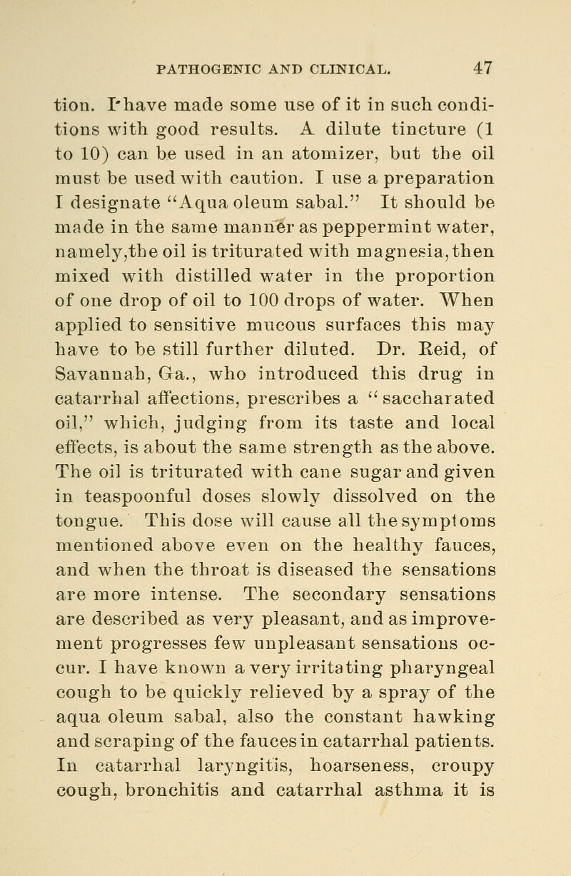 tion. I'have made some use of it in such condi- tions with good results. A dilute tincture (1 to 10) can be used in an atomizer, but the oil must be used with caution. I use a preparation I designate ''Aqua oleum sabal. It should be made in the same manner as peppermint water, namely,the oil is triturated with magnesia, then mixed with distilled w^ater in the proportion of one drop of oil to 100 drops of water. When applied to sensitive mucous surfaces this may have to be still further diluted. Dr. Reid, of Savannah, Ga., who introduced this drug in catarrhal affections, prescribes a  saccharated oil, which, judging from its taste and local effects, is about the same strength as the above. The oil is triturated with cane sugar and given in teaspoonful doses slowly dissolved on the tongue. This dose will cause all the symptoms mentioned above even on the healthy fauces, and when the throat is diseased the sensations are more intense. The secondary sensations are described as very pleasant, and as improve- ment progresses few unpleasant sensations oc- cur. I have known a very irritating phar^mgeal cough to be quickly relieved by a spray of the aqua oleum sabal, also the constant hawking and scraping of the fauces in catarrhal patients. In catarrhal laryngitis, hoarseness, croupy cough, bronchitis and catarrhal asthma it is
