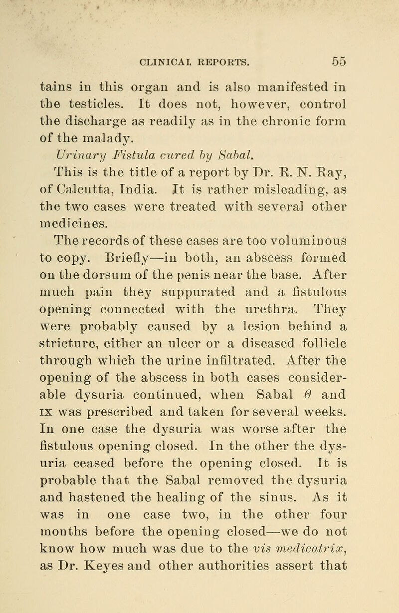 tains in this organ and is also manifested in the testicles. It does not, however, control the discharge as readily as in the chronic form of the malady. Urinary Fistula cured by Sabal. This is the title of a report by Dr. R. N. Kay, of Calcutta, India. It is rather misleading, as the two cases were treated with several other medicines. The records of these cases are too voluminous to copy. Briefly—in both, an abscess formed on the dorsum of the penis near the base. After much pain they suppurated and a fistulous opening connected with the urethra. They were probably caused by a lesion behind a stricture, either an ulcer or a diseased follicle through which the urine infiltrated. After the opening of the abscess in both cases consider- able dysuria continued, when Sabal 0 and IX was prescribed and taken for several weeks. In one case the dysuria was worse after the fistulous opening closed. In the other the dys- uria ceased before the opening closed. It is probable that the Sabal removed the dysuria and hastened the healing of the sinus. As it was in one case two, in the other four months before the opening closed—we do not know how much was due to the vis medicatrix, as Dr. Keyes and other authorities assert that