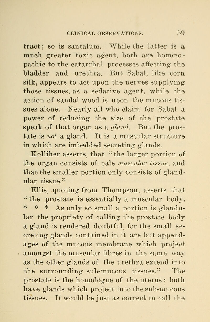 tract; so is santalum. While the latter is a much greater toxic agent, both are homoeo- pathic to the catarrhal processes affecting the bladder and urethra. But Sabal, like corn silk, appears to act upon the nerves supplying those tissues, as a sedative agent, while the action of sandal wood is upon the mucous tis- sues alone. Nearly all who claim for Sabal a power of reducing the size of the prostate speak of that organ as a gland. But the pros- tate is not a gland. It is a muscular structure in which are imbedded secreting glands. Kolliher asserts, that  the larger portion of the organ consists of pale musculai- tissue, and that the smaller portion only consists of gland- ular tissue. Ellis, quoting from Thompson, asserts that '' the prostate is essentially a muscular body. * ^ * As only so small a portion is glandu- lar the propriety of calling the prostate body a gland is rendered doubtful, for the small se- creting glands contained in it are but append- ages of the mucous membrane which project amongst the muscular fibres in the same way as the other glands of the urethra extend into the surrounding sub-mucous tissues. The prostate is the homologue of the uterus; both have glands which project into the sub-mucous tissues. It would be just as correct to call the