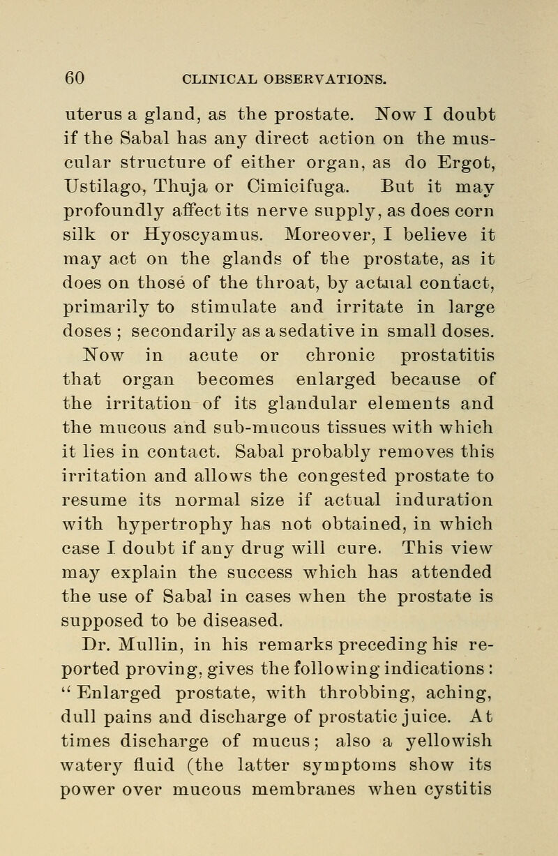 uterus a gland, as the prostate. Now I doubt if the Sabal has any direct action on the mus- cular structure of either organ, as do Ergot, Ustilago, Thuja or Cimicifuga. But it may profoundly affect its nerve supply, as does corn silk or Hyoscyamus. Moreover, I believe it maj^ act on the glands of the prostate, as it does on those of the throat, by actual contact, primarily to stimulate and irritate in large doses ; secondarily as a sedative in small doses. Now in acute or chronic prostatitis that organ becomes enlarged because of the irritation of its glandular elements and the mucous and sub-mucous tissues with which it lies in contact, Sabal probably removes this irritation and allows the congested prostate to resume its normal size if actual induration with hypertrophy has not obtained, in which case I doubt if any drug will cure. This view may explain the success which has attended the use of Sabal in cases when the prostate is supposed to be diseased. Dr. Mullin, in his remarks preceding his re- ported proving, gives the following indications :  Enlarged prostate, with throbbing, aching, dull pains and discharge of prostatic juice. At times discharge of mucus; also a yellowish watery fluid (the latter symptoms show its power over mucous membranes when cystitis