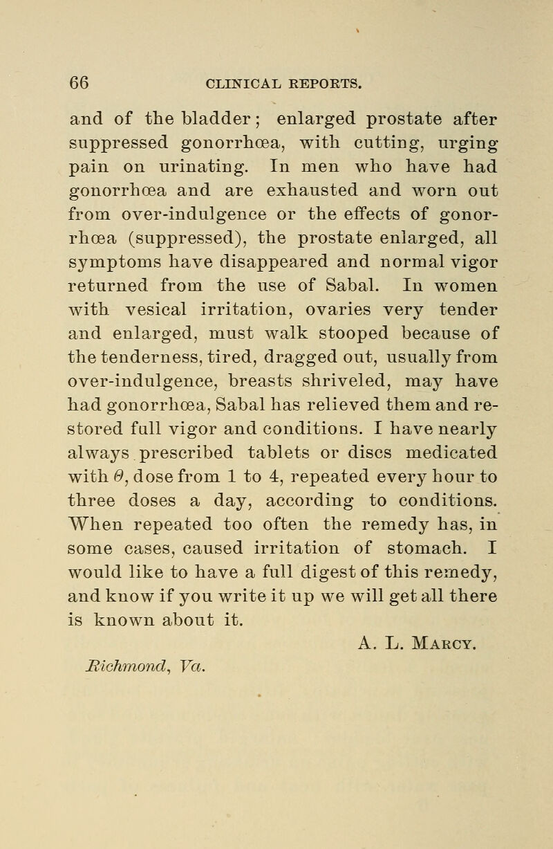 and of the bladder; enlarged prostate after suppressed gonorrhoea, with cutting, urging pain on urinating. In men who have had gonorrhoea and are exhausted and worn out from over-indulgence or the effects of gonor- rhoea (suppressed), the prostate enlarged, all symptoms have disappeared and normal vigor returned from the use of Sabal. In women with vesical irritation, ovaries very tender and enlarged, must walk stooped because of the tenderness, tired, dragged out, usually from over-indulgence, breasts shriveled, may have had gonorrhoea, Sabal has relieved them and re- stored full vigor and conditions. I have nearly always prescribed tablets or discs medicated with 0, dose from 1 to 4, repeated every hour to three doses a day, according to conditions. When repeated too often the remedy has, in some cases, caused irritation of stomach. I would like to have a full digest of this remedy, and know if you write it up we will get all there is known about it. A. L. Marcy. Bichmond, Va.