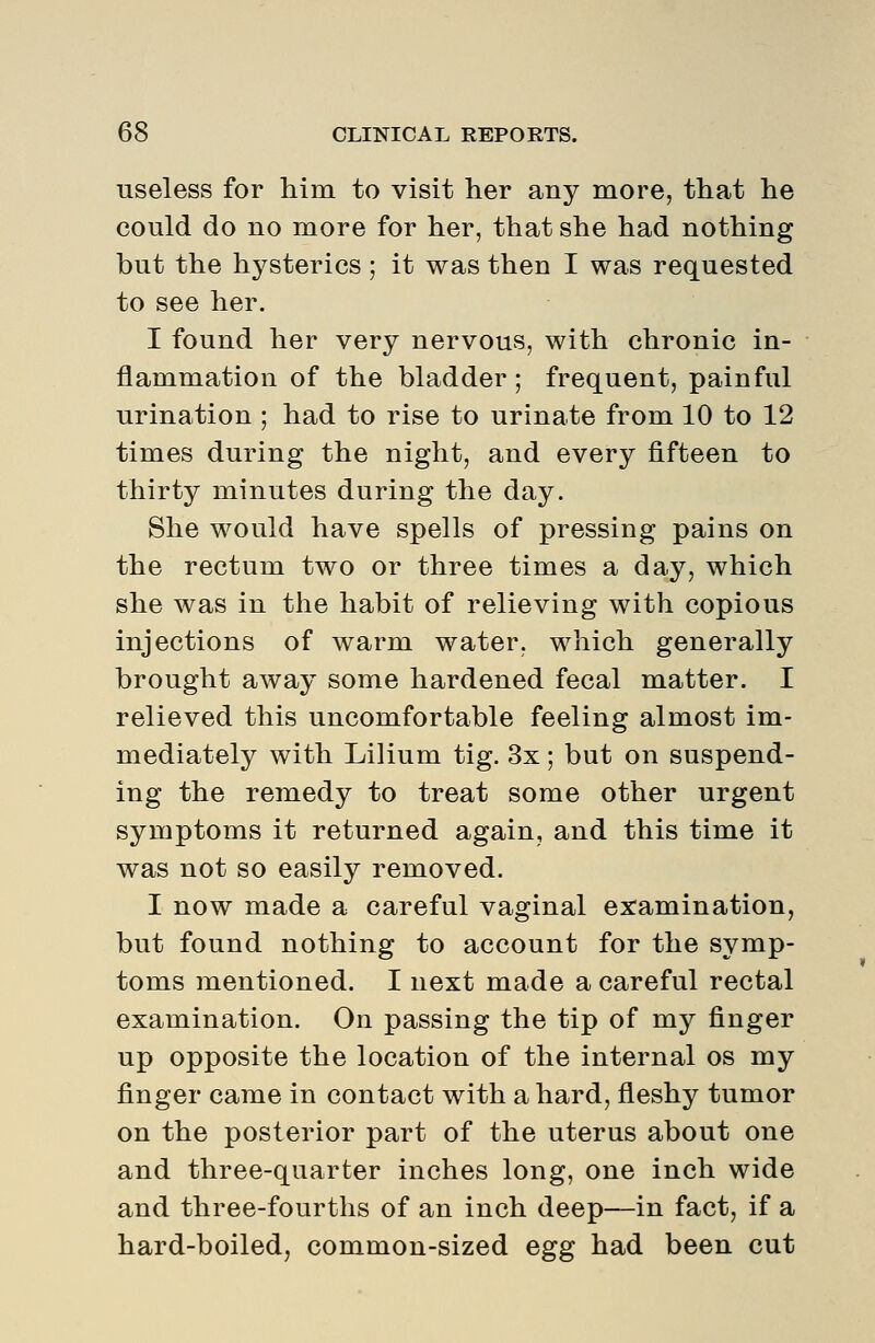 useless for him to visit her any more, that he could do no more for her, that she had nothing but the hysterics; it was then I was requested to see her. I found her very nervous, with chronic in- flammation of the bladder ; frequent, painful urination ; had to rise to urinate from 10 to 12 times during the night, and every fifteen to thirty minutes during the day. She would have spells of pressing pains on the rectum two or three times a day, which she was in the habit of relieving with copious injections of warm water, which generally brought away some hardened fecal matter. I relieved this uncomfortable feeling almost im- mediately with Lilium tig. 3x; but on suspend- ing the remedy to treat some other urgent symptoms it returned again, and this time it was not so easily removed. I now made a careful vaginal ex:amination, but found nothing to account for the symp- toms mentioned. I next made a careful rectal examination. On passing the tip of my finger up opposite the location of the internal os my finger came in contact with a hard, fleshy tumor on the posterior part of the uterus about one and three-quarter inches long, one inch wide and three-fourths of an inch deep—in fact, if a hard-boiled, common-sized egg had been cut