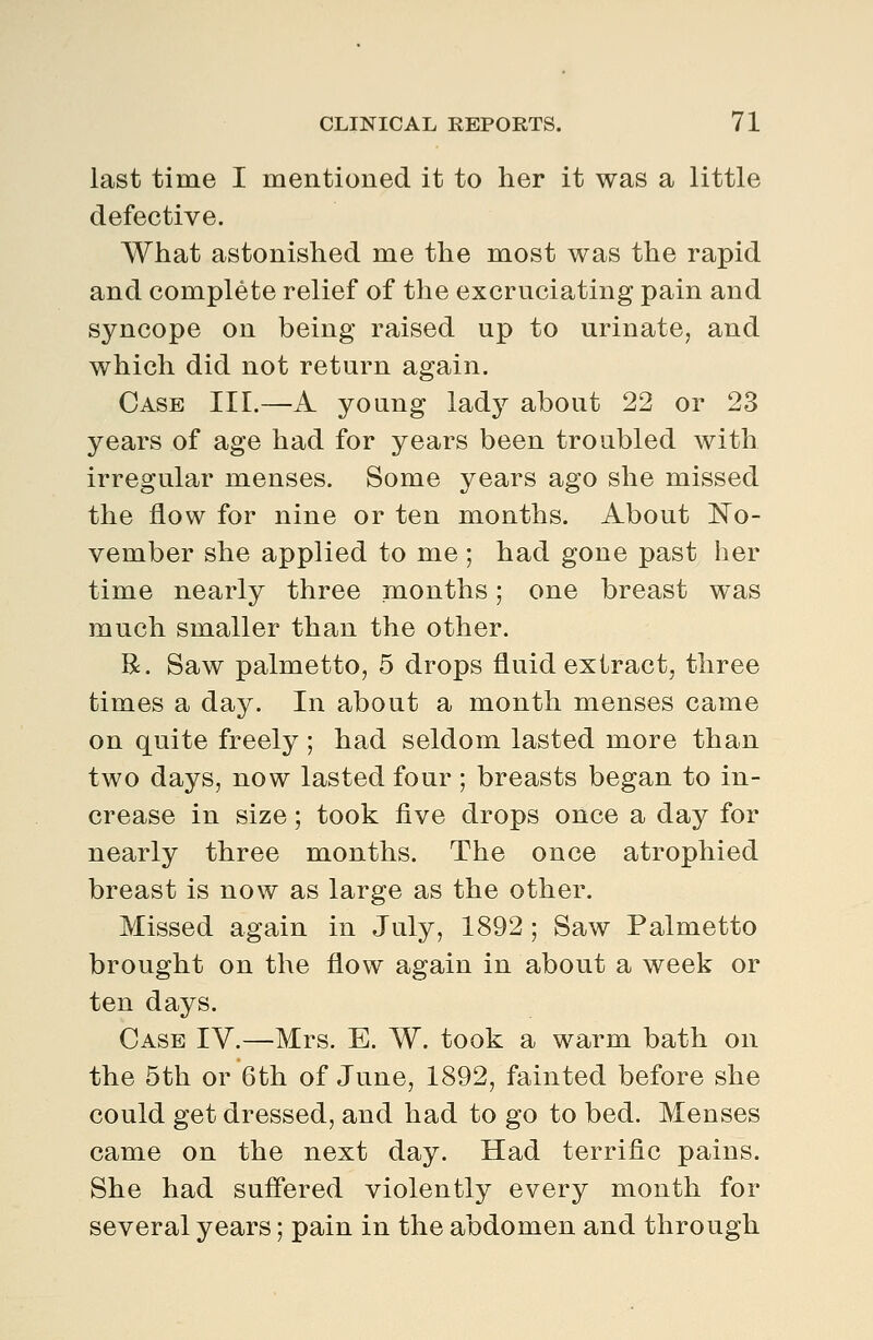 last time I mentioned it to her it was a little defective. What astonished me the most was the rapid and complete relief of the excruciating pain and syncope on being raised up to urinate, and which did not return again. Case III.—A young lady about 22 or 23 years of age had for years been troubled with irregular menses. Some years ago she missed the flow for nine or ten months. About No- vember she applied to me ; had gone past her time nearly three months; one breast was much smaller than the other. R. Saw palmetto, 5 drops fluid extract, three times a day. In about a month menses came on quite freely ; had seldom lasted more than two days, now lasted four ; breasts began to in- crease in size; took five drops once a day for nearly three months. The once atrophied breast is now as large as the other. Missed again in July, 1892 ; Saw Palmetto brought on the flow again in about a week or ten days. Case IV.—Mrs. E. W. took a warm bath on the 5th or 6th of June, 1892, fainted before she could get dressed, and had to go to bed. Menses came on the next day. Had terrific pains. She had suffered violently every month for several years; pain in the abdomen and through