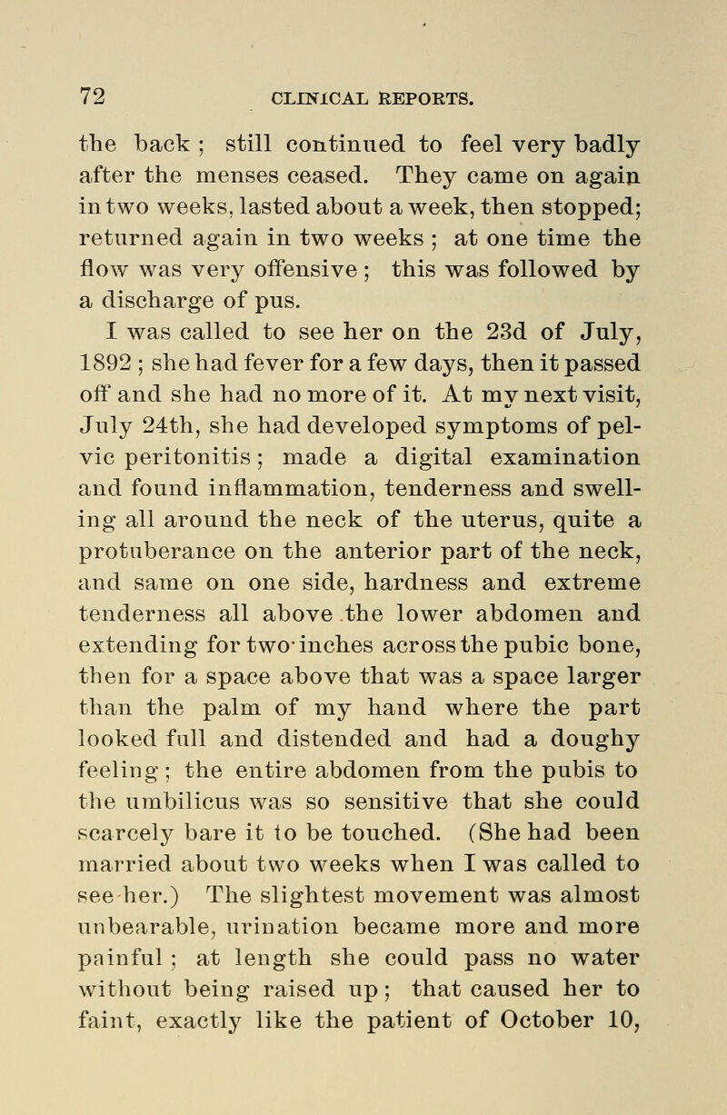 the back ; still continued to feel very badly after the menses ceased. They came on again in two weeks, lasted about a week, then stopped; returned again in two weeks ; at one time the flow was very offensive ; this was followed by a discharge of pus. I was called to see her on the 23d of July, 1892 ; she had fever for a few days, then it passed off and she had no more of it. At my next visit, July 24th, she had developed symptoms of pel- vic peritonitis; made a digital examination and found inflammation, tenderness and swell- ing all around the neck of the uterus, quite a protuberance on the anterior part of the neck, and same on one side, hardness and extreme tenderness all above the lower abdomen and extending for two* inches across the pubic bone, then for a space above that was a space larger than the palm of my hand where the part looked full and distended and had a doughy feeling ; the entire abdomen from the pubis to the umbilicus was so sensitive that she could scarcely bare it lo be touched. (She had been married about two weeks when I was called to see her.) The slightest movement was almost unbearable, urination became more and more painful ; at length she could pass no water without being raised up; that caused her to faint, exactly like the patient of October 10,