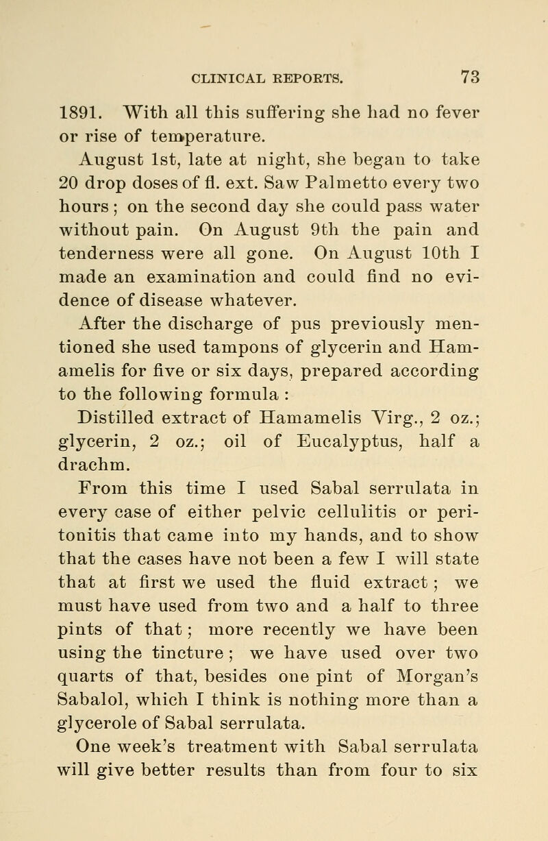 1891. With all this suffering she had no fever or rise of teii>perature. August 1st, late at night, she began to take 20 drop doses of fl. ext. Saw Palmetto every two hours ; on the second day she could pass water without pain. On August 9th the pain and tenderness were all gone. On August 10th I made an examination and could find no evi- dence of disease whatever. After the discharge of pus previously men- tioned she used tampons of glycerin and Ham- amelis for five or six days, prepared according to the following formula : Distilled extract of Hamamelis Virg., 2 oz.; glycerin, 2 oz.; oil of Eucalyptus, half a drachm. From this time I used Sabal serrulata in every case of either pelvic cellulitis or peri- tonitis that came into my hands, and to show that the cases have not been a few I will state that at first we used the fluid extract; we must have used from two and a half to three pints of that; more recently we have been using the tincture ; we have used over two quarts of that, besides one pint of Morgan's Sabalol, which I think is nothing more than a glycerole of Sabal serrulata. One week's treatment with Sabal serrulata will give better results than from four to six