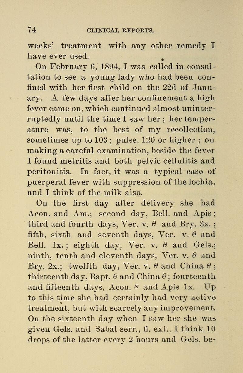 weeks' treatment with any other remedy I have ever used. ^ On February 6, 1894, I was called in consul- tation to see a young lady who had been con- fined with her first child on the 22d of Janu- ary. A few days after her confinement a high fever came on, which continued almost uninter- ruptedly until the time I saw her ; her temper- ature was, to the best of my recollection, sometimes up to 103 ; pulse, 120 or higher ; on making a careful examination, beside the fever I found metritis and both pelvic cellulitis and peritonitis. In fact, it was a typical case of puerperal fever with suppression of the lochia, and I think of the milk also. On the first day after delivery she had Aeon, and Am.; second day. Bell, and Apis; third and fourth days, Yer. v. 0 and Bry. 3x. ; fifth, sixth and seventh days, Yer. v. 0 and Bell. Ix. ; eighth day, Yer. v. 0 and Gels.; ninth, tenth and eleventh days, Yer. v. 0 and Bry. 2x.; twelfth day, Yer. v. 0 and China 0 ; thirteenth day, Bapt. 0 and China 0; fourteenth and fifteenth days. Aeon. 0 and Apis Ix. Up to this time she had certainly had very active treatment, but with scarcely any improvement. On the sixteenth day when I saw her she was given Gels, and Sabal serr., fl. ext., I think 10 drops of the latter every 2 hours and Gels, be-