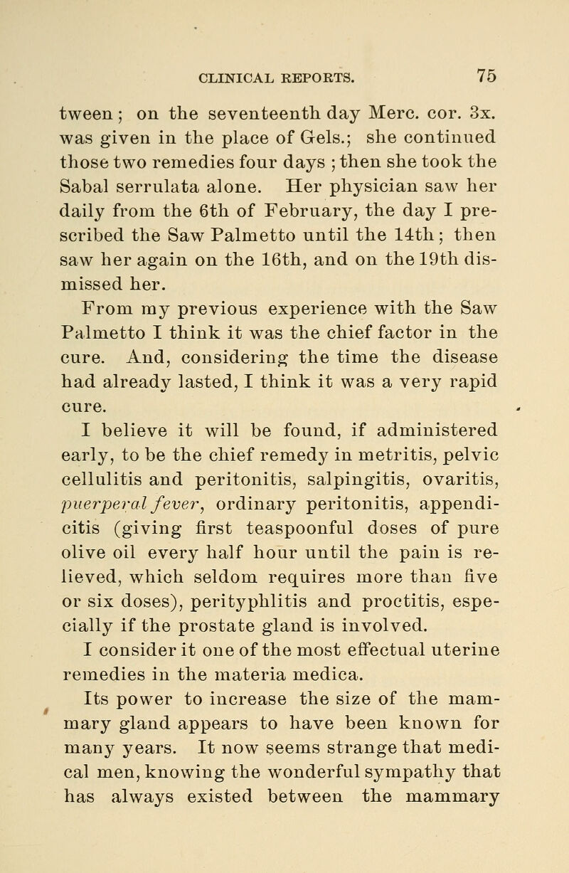 tween ; on the seventeenth day Merc. cor. 3x. was given in the place of Gels.; she continued those two remedies four days ; then she took the Sabal serrulata alone. Her physician saw her daily from the 6th of February, the day I pre- scribed the Saw Palmetto until the 14th; then saw her again on the 16th, and on the 19th dis- missed her. From my previous experience with the Saw Palmetto I think it was the chief factor in the cure. And, considering the time the disease had already lasted, I think it was a very rapid cure. I believe it will be found, if administered early, to be the chief remedy in metritis, pelvic cellulitis and peritonitis, salpingitis, ovaritis, ■puerperal fever^ ordinary peritonitis, appendi- citis (giving first teaspoonful doses of pure olive oil every half hour until the pain is re- lieved, which seldom requires more than five or six doses), perityphlitis and proctitis, espe- cially if the prostate gland is involved. I consider it one of the most eff'ectual uterine remedies in the materia medica. Its power to increase the size of the mam- mary gland appears to have been known for many years. It now seems strange that medi- cal men, knowing the wonderful sympathy that has always existed between the mammary