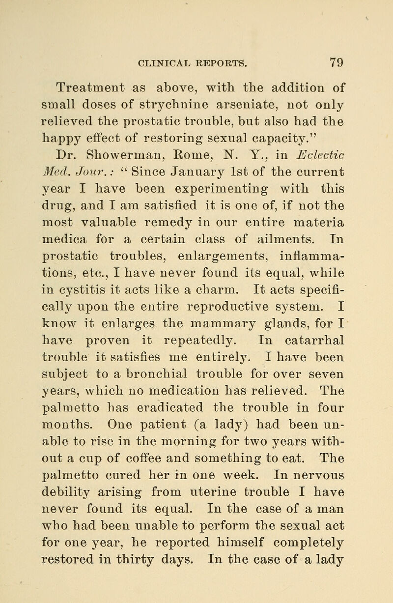 Treatment as above, with the addition of small doses of strychnine arseniate, not only relieved the prostatic trouble, but also had the happy effect of restoring sexual capacity. Dr. Shower man, Rome, N. Y., in Eclectic Med. Jou7\:  Since January 1st of the current year I have been experimenting with this drug, and I am satisfied it is one of, if not the most valuable remedy in our entire materia medica for a certain class of ailments. In prostatic troubles, enlargements, inflamma- tions, etc., I have never found its equal, while in cystitis it acts like a charm. It acts specifi- cally upon the entire reproductive system. I know it enlarges the mammary glands, for I have proven it repeatedly. In catarrhal trouble it satisfies me entirely. I have been subject to a bronchial trouble for over seven years, which no medication has relieved. The palmetto has eradicated the trouble in four months. One patient (a lady) had been un- able to rise in the morning for two years with- out a cup of coffee and something to eat. The palmetto cured her in one week. In nervous debility arising from uterine trouble I have never found its equal. In the case of a man who had been unable to perform the sexual act for one year, he reported himself completely restored in thirty days. In the case of a lady