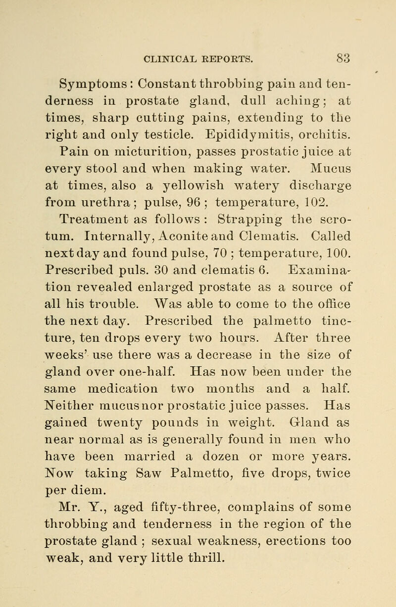 Symptoms : Constant throbbing pain and ten- derness in prostate gland, dull aching; at times, sharp cutting pains, extending to the right and only testicle. Epididymitis, orchitis. Pain on micturition, passes prostatic juice at every stool and when making water. Mucus at times, also a yellowish watery discharge from urethra; pulse, 96; temperature, 102. Treatment as follows : Strapping the scro- tum. Internally, Aconite and Clematis. Called next day and found pulse, 70 ; temperature, 100. Prescribed puis. 30 and clematis 6. Examina- tion revealed enlarged prostate as a source of all his trouble. Was able to come to the office the next day. Prescribed the palmetto tinc- ture, ten drops every two hours. After three weeks' use there was a decrease in the size of gland over one-half. Has now been under the same medication two months and a half. Neither mucus nor prostatic juice passes. Has gained twenty pounds in weight. Gland as near normal as is generally found in men who have been married a dozen or more years. Now taking Saw Palmetto, five drops, twice per diem. Mr. Y., aged fifty-three, complains of some throbbing and tenderness in the region of the prostate gland ; sexual weakness, erections too weak, and very little thrill.