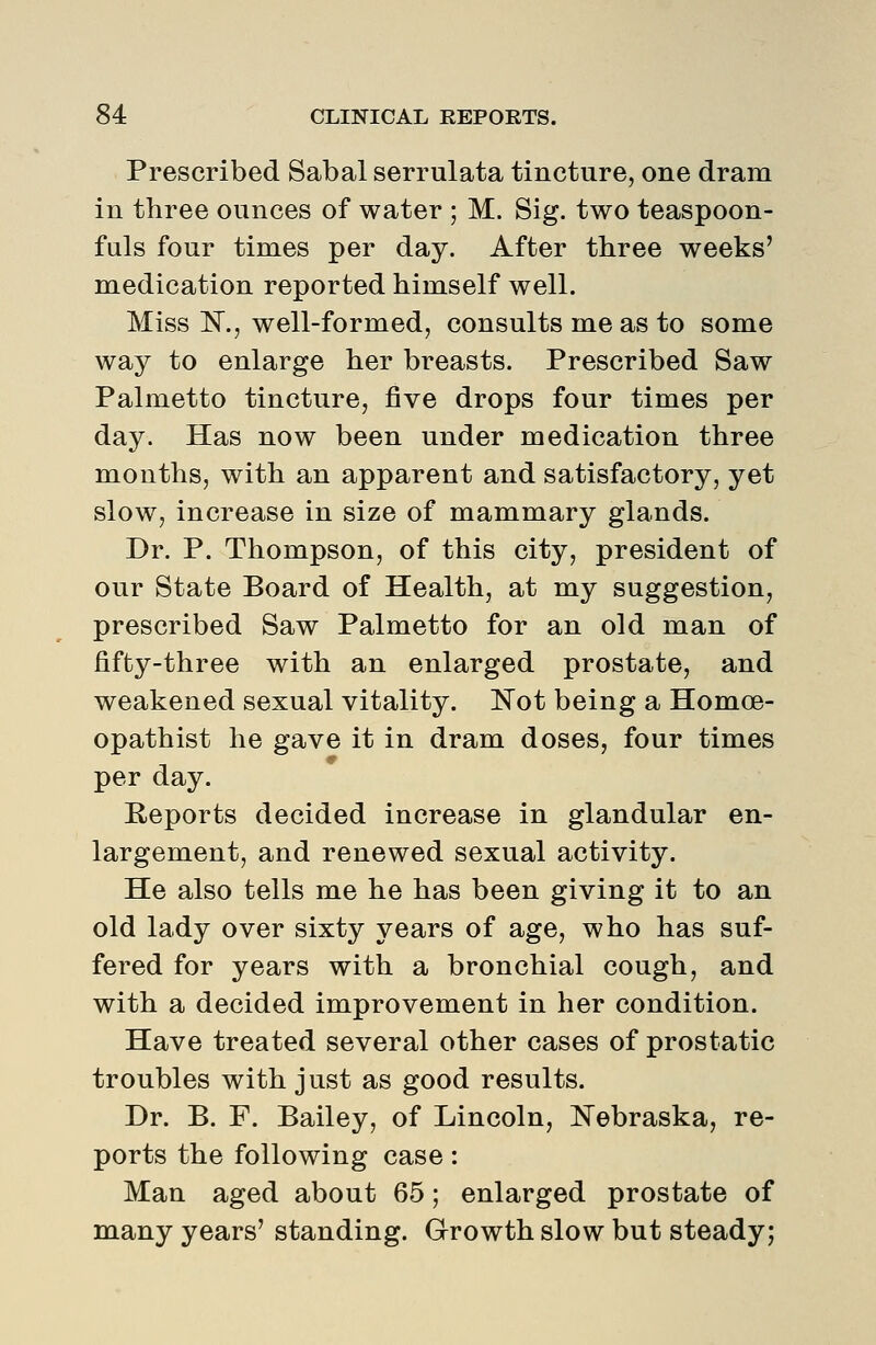 Prescribed Sabal serrulata tincture, one dram in three ounces of water ; M. Sig. two teaspoon- fuls four times per day. After three weeks' medication reported himself well. Miss N., well-formed, consults me as to some way to enlarge her breasts. Prescribed Saw Palmetto tincture, five drops four times per day. Has now been under medication three months, with an apparent and satisfactory, yet slow, increase in size of mammary glands. Dr. P. Thompson, of this city, president of our State Board of Health, at my suggestion, prescribed Saw Palmetto for an old man of fifty-three with an enlarged prostate, and weakened sexual vitality. Kot being a Homoe- opathist he gave it in dram doses, four times per day. Reports decided increase in glandular en- largement, and renewed sexual activity. He also tells me he has been giving it to an old lady over sixty years of age, who has suf- fered for years with a bronchial cough, and with a decided improvement in her condition. Have treated several other cases of prostatic troubles with just as good results. Dr. B. F. Bailey, of Lincoln, Nebraska, re- ports the following case: Man aged about 65; enlarged prostate of many years' standing. Growth slow but steady;