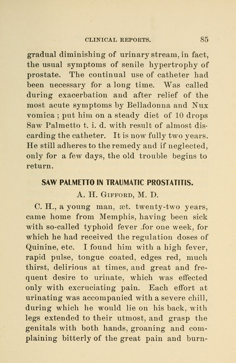 gradual diminishing of urinary stream, in fact, the usual symptoms of senile hypertrophy of prostate. The continual use of catheter had been necessary for a long time. Was called during exacerbation and after relief of the most acute symptoms by Belladonna and Nux vomica ; put him on a steady diet of 10 drops Saw Palmetto t. i. d. with result of almost dis- carding the catheter. It is now fully two years. He still adheres to the remedy and if neglected, only for a few days, the old trouble begins to return. SAW PALMETTO IN TRAUMATIC PROSTATITIS. A. H. GiFFORD, M. D. C. H., a young man, set. twenty-two years, came home from Memphis, having been sick with so-called typhoid fever ,for one week, for which he had received the regulation doses of Quinine, etc. I found him with a high fever, rapid pulse, tongue coated, edges red, much thirst, delirious at times, and great and fre- quent desire to urinate, which was effected only with excruciating pain. Each effort at urinating was accompanied with a severe chill, during which he would lie on his back, with legs extended to their utmost, and grasp the genitals with both hands, groaning and com- plaining bitterly of the great pain and burn-