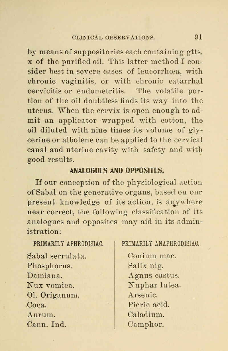 by means of suppositories each containing gtts. X of the purified oil. This latter method I con- sider best in severe cases of leucorrhoea, with chronic vaginitis, or with chronic catarrhal cervicitis or endometritis. The volatile por- tion of the oil doubtless finds its way into the uterus. When the cervix is open enough to ad- mit an applicator wrapped with cotton, the oil diluted with nine times its volume of gly- cerine or albolene can be applied to the cervical canal and uterine cavity with safety and with good results. ANALOGUES AND OPPOSITES. If our conception of the physiological action of Sabal on the generative organs, based on our present knowledge of its action, is aiiywhere near correct, the following classification of its analogues and opposites may aid in its admin- istration: PRIMARILY APHRODISIAC. Sabal serrulata. Phosphorus. Damiana. Nux vomica. OL Origanum. .Coca. Aurum. Cann. Ind. PRIMARILY ANAPHRODISIAO. Conium mac. Salix nig. Agnus castus. Nuphar lutea. Arsenic. Picric acid. Caladium. Camphor.