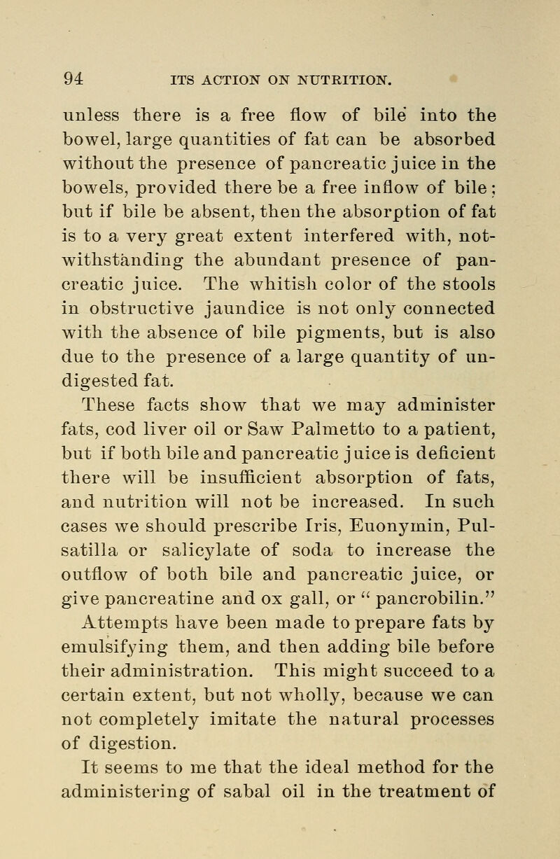 unless there is a free flow of bile into the bowel, large quantities of fat can be absorbed without the presence of pancreatic juice in the bowels, provided there be a free inflow of bile; but if bile be absent, then the absorption of fat is to a very great extent interfered with, not- withstanding the abundant presence of pan- creatic juice. The whitish color of the stools in obstructive jaundice is not only connected with the absence of bile pigments, but is also due to the presence of a large quantity of un- digested fat. These facts show that we may administer fats, cod liver oil or Saw Palmetto to a patient, but if both bile and pancreatic j nice is deficient there will be insufficient absorption of fats, and nutrition will not be increased. In such cases we should prescribe Iris, Euonymin, Pul- satilla or salicylate of soda to increase the outflow of both bile and pancreatic juice, or give pancreatine and ox gall, or  pancrobilin. Attempts have been made to prepare fats by emulsifying them, and then adding bile before their administration. This might succeed to a certain extent, but not wholly, because we can not completely imitate the natural processes of digestion. It seems to me that the ideal method for the administering of sabal oil in the treatment of