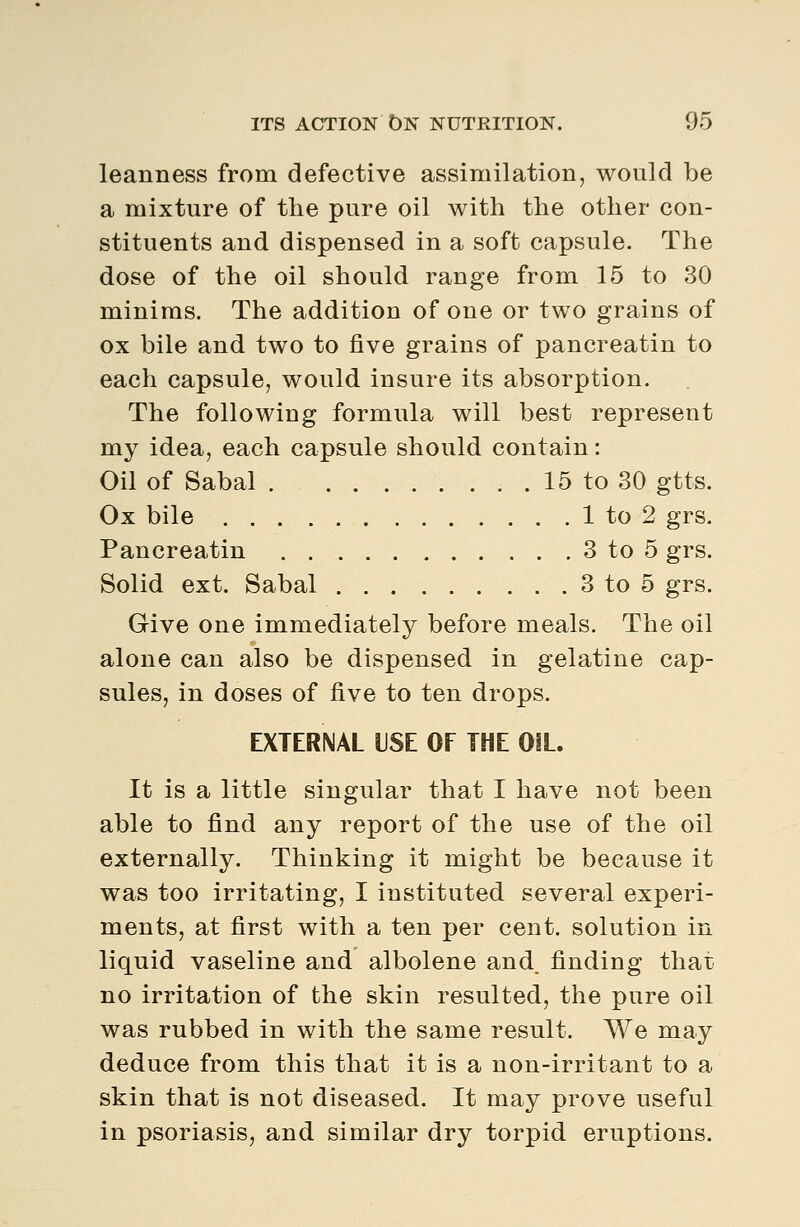 leanness from defective assimilation, would be a mixture of the pure oil with the other con- stituents and dispensed in a soft capsule. The dose of the oil should range from 15 to 30 minims. The addition of one or two grains of ox bile and two to five grains of pancreatin to each capsule, would insure its absorption. The following formula will best represent my idea, each capsule should contain: Oil of Sabal . 15 to 30 gtts. Ox bile 1 to 2 grs. Pancreatin 3 to 5 grs. Solid ext. Sabal 3 to 5 grs. Give one immediately before meals. The oil alone can also be dispensed in gelatine cap- sules, in doses of five to ten drops. EXTERNAL USE OF THE OIL. It is a little singular that I have not been able to find any report of the use of the oil externally. Thinking it might be because it was too irritating, I instituted several experi- ments, at first with a ten per cent, solution in liquid vaseline and albolene and finding that no irritation of the skin resulted, the pure oil was rubbed in with the same result. We may deduce from this that it is a non-irritant to a skin that is not diseased. It may prove useful in psoriasis, and similar dry torpid eruptions.