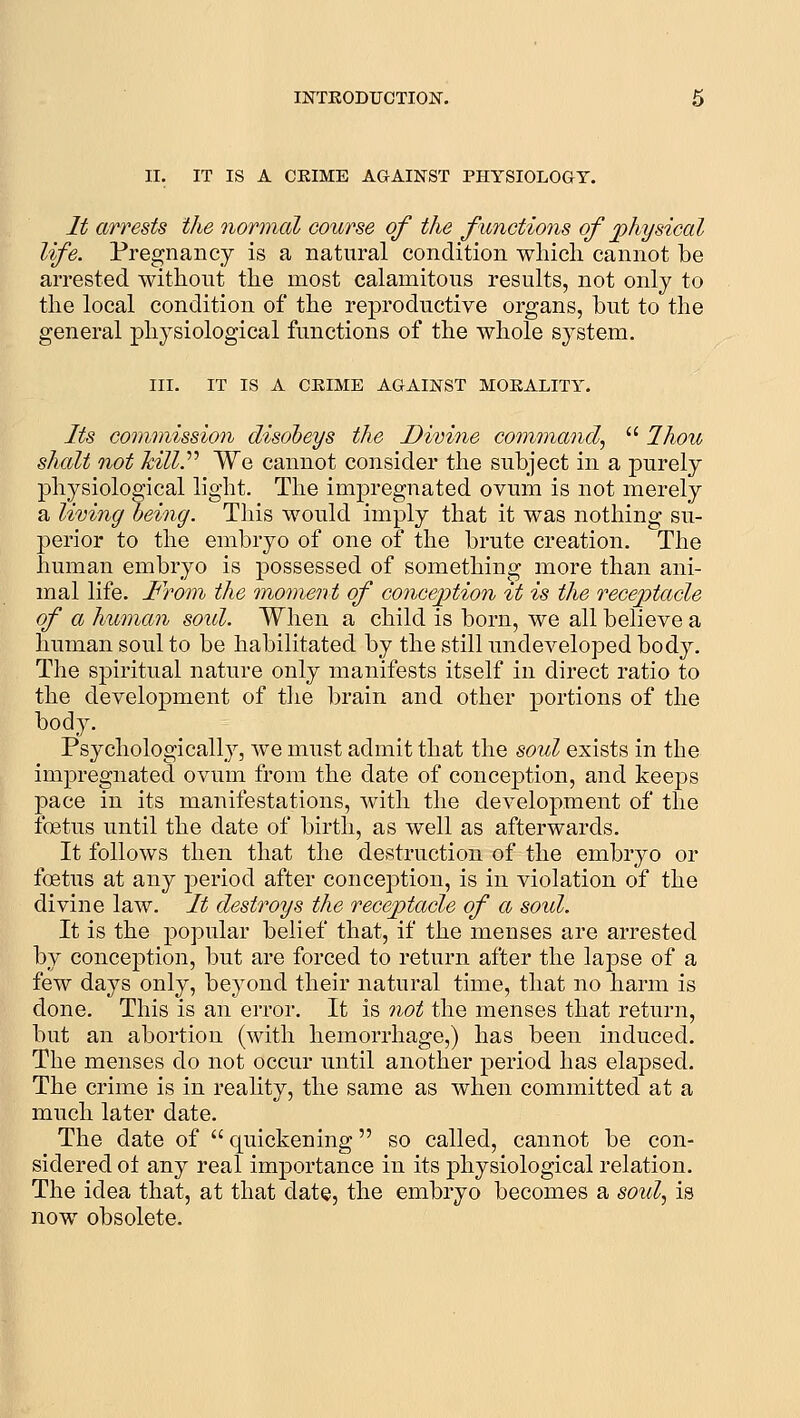 II. IT IS A CKIME AGAINST PHYSIOLOGY. It arrests the normal course of the functions of physical life. Pregnancy is a natural condition wliicli cannot be arrested without the most calamitous results, not only to the local condition of the reproductive organs, but to the general physiological functions of the whole system. III. IT IS A CEIME AGAINST MOEALITY. Its commission disobeys the Dimne command^ Ihou shall not hill.'''' We cannot consider the subject in a purely physiological light. The impregnated ovum is not merely a living being. This would imply that it was nothing su- perior to the embryo of one of the brute creation. The human embryo is possessed of something more than ani- mal life. Froin the moment of conception it is the receptacle of a human soid. When a child is born, we all believe a human soul to be habilitated by the still undeveloped body. The spiritual nature only manifests itself in direct ratio to the development of the brain and other portions of the body. PsychologicaUy, we must admit that the soul exists in the impregnated ovum from the date of conception, and keeps pace in its manifestations, with the development of the foetus until the date of birth, as well as afterwards. It follows then that the destruction of the embryo or foetus at any period after conception, is in violation of the divine law. It destroys the receptacle of a soid. It is the popular belief that, if the menses are arrested by conception, but are forced to return after the lapse of a few days only, beyond their natural time, that no harm is done. This is an error. It is 7iot the menses that return, but an abortion (with hemorrhage,) has been induced. The menses do not occur until another period has elapsed. The crime is in reality, the same as when committed at a much later date. The date of quickening so called, cannot be con- sidered ot any real importance in its physiological relation. The idea that, at that date, the embryo becomes a soid^ is now obsolete.