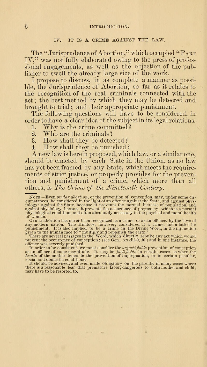 IV. IT IS A CEIME AGAINST THE LAW. The Jurisprudence of Abortion, wliicli occupied Pakt lY, was not fully elaborated owing to the press of profes- sional engagements, as well as the objection of the pub- lisher to swell the already large size of the work. I propose to discuss, in as complete a manner as possi- ble, the Jurisprudence of Abortion, so far as it relates to the recognition of the real criminals connected with the act; the best method by which they may be detected and brought to trial; and their appropriate punishment. The following questions will have to be considered, in order to have a clear idea of the subject in its legal relations. 1. Why is the crime committed ? 2. Who are the criminals ? 3. How shall they be detected ? 4:. How shall they be punished ? A new law is herein proposed, which law, or a similar one, should be enacted by each State in the tJnion, as no law has yet been framed by any State, which meets the require- ments of strict justice, or properly provides for the preven- tion and punishment of a crime, which more than all others, is Tlie Crime of the Nineteenth Century. Note.—Even ovular abortion, or the prevention of conception, may, nnder some cir- cumstances, be considered in the light of an offence against the State, and against phys- iology; against the State, because it prevents the normal increase of population, and against physiology, because it prevents the occurrence of pregnancy, which is a normal physiological condition, and often absolutely necessary to the physical and moral health of woman. Ovular abortion has never been recognized as a crime, or as an offence, by the laws of any modem nation. The Hindoos, however, considered it a crime, and allotted its punishment. It is also implied to be a crime in the Divine Word, in the injunction given to the human race to multiply and replenish the earth. There are several passages in the Word, which directly rebuke any act which would prevent the occurrence of conception; (see Gen., sxxui-9,10,) and in one instance, the offence was severely punished. In order to be consistent, we must consider the U7>jusfiflable prevention of conception as an offence of some magnitude. It may be justifiable in certain cases, as when the health of the mother demands the prevention of impregnation, or in certain peculiar, social and domestic conditions. It should be advised, and even made obligatory on the parents, in many cases where there is a reasonable fear that premature labor, dangerous to both mother and child, may have to be resorted to.