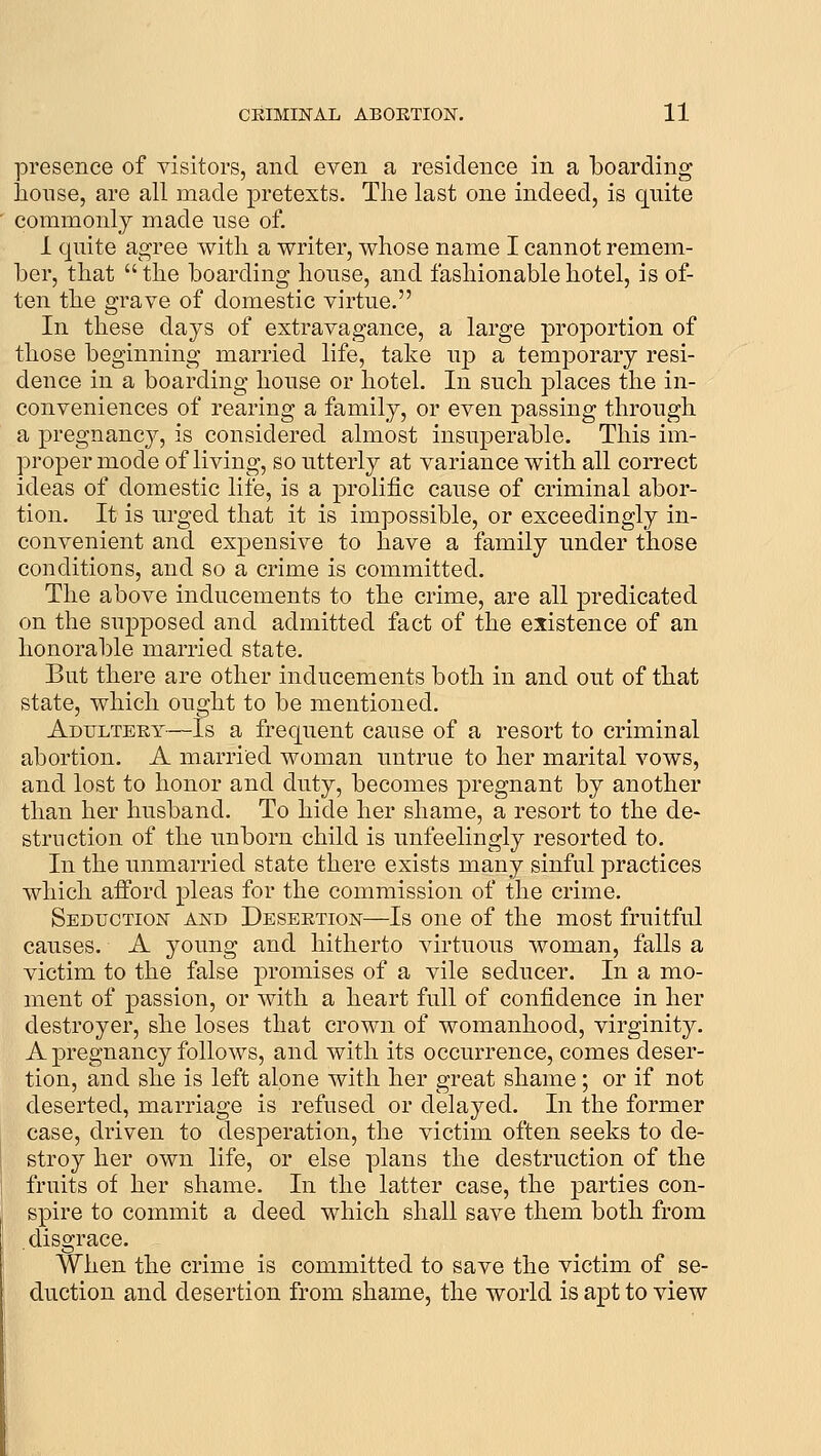 presence of visitors, and even a residence in a boarding lionse, are all made pretexts. The last one indeed, is quite commonly made use of. 1 quite agree witli a writer, whose name I cannot remem- ber, that the boarding house, and fashionable hotel, is of- ten the grave of domestic virtue. In these days of extravagance, a large proportion of those beginning married life, take up a temporary resi- dence in a boarding house or hotel. In such places the in- conveniences of rearing a family, or even passing through a pregnancy, is considered almost insuperable. This im- proper mode of living, so utterly at variance with all correct ideas of domestic life, is a prolific cause of criminal abor- tion. It is urged that it is impossible, or exceedingly in- convenient and expensive to have a family under those conditions, and so a crime is committed. The above inducements to the crime, are all predicated on the supposed and admitted fact of the existence of an honorable married state. But there are other inducements both in and out of that state, which ought to be mentioned. Adultery—Is a frequent cause of a resort to criminal abortion. A married woman untrue to her marital vows, and lost to honor and duty, becomes pregnant by another than her husband. To hide her shame, a resort to the de- struction of the unborn child is unfeelingly resorted to. In the unmarried state there exists many sinful practices which afford pleas for the commission of the crime. Seduction and Desertion—Is one of the most fruitful causes. A young and hitherto virtuous woman, falls a victim to the false promises of a vile seducer. In a mo- ment of passion, or with a heart full of confidence in her destroyer, she loses that crown of womanhood, virginity. A pregnancy follows, and with its occurrence, comes deser- tion, and she is left alone with her great shame; or if not deserted, marriage is refused or delayed. In the former case, driven to desperation, the victim often seeks to de- stroy her own life, or else plans the destruction of the fruits of her shame. In the latter case, the parties con- spire to commit a deed which shall save them both from disgrace. When the crime is committed to save the victim of se- duction and desertion from shame, the world is apt to view
