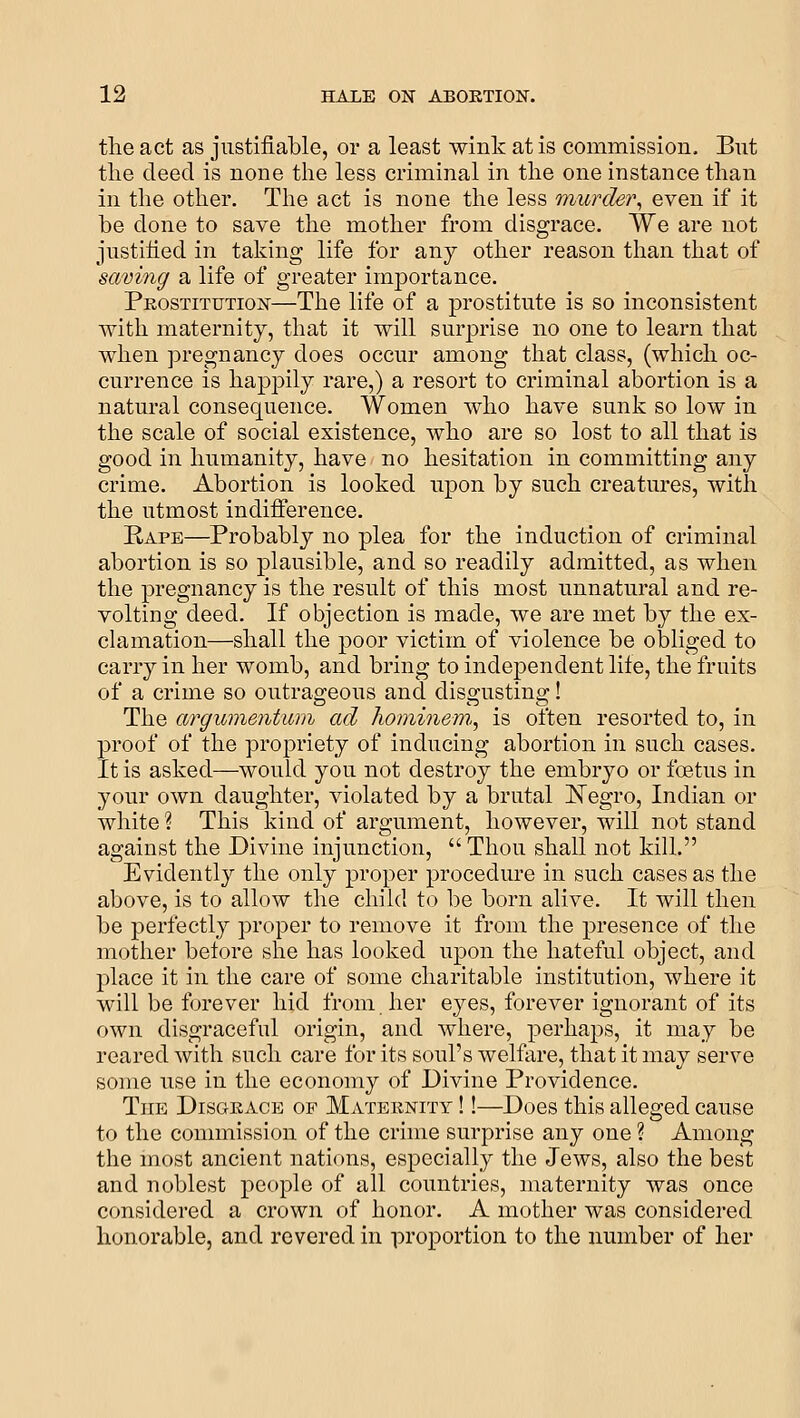 the act as justifiable, or a least wink at is commission. But the deed is none the less criminal in the one instance than in the other. The act is none the less murder^ even if it be done to save the mother from disgrace. We are not justified in taking life for any other reason than that of saving a life of greater importance. Pkostitution—The life of a prostitute is so inconsistent with maternity, that it will surprise no one to learn that when pregnancy does occur among that class, (which oc- currence is happily rare,) a resort to criminal abortion is a natural consequence. Women who have sunk so low in the scale of social existence, who are so lost to all that is good in humanity, have no hesitation in committing any crime. Abortion is looked upon by such creatures, with the utmost indifference. Rape—Probably no plea for the induction of criminal abortion is so plausible, and so readily admitted, as when the pregnancy is the result of this most unnatural and re- volting deed. If objection is made, we are met by the ex- clamation—shall the poor victim of violence be obliged to carry in her womb, and bring to independent lite, the fruits of a crime so outrageous and disgusting! The cvrgumentum ad hominem,, is often resorted to, in proof of the propriety of inducing abortion in such cases. It is asked—would you not destroy the embryo or foetus in your own daughter, violated by a brutal JSTegro, Indian or white ? This kind of argument, however, will not stand against the Divine injunction,  Thou shall not kill. Evidently the only proper procedure in such cases as the above, is to allow the child to be born alive. It will then be perfectly proper to remove it from the presence of the mother belore she has looked upon the hateful object, and place it in the care of some charitable institution, where it will be forever hid from her eyes, forever ignorant of its own disgraceful origin, and where, perhaps, it may be reared with such care for its soul's welfare, that it may serve some use in the economy of Divine Providence. The Disgeace of Maternity !!—Does this alleged cause to the commission of the crime surprise any one ? Among the most ancient nations, especially the Jews, also the best and noblest people of all countries, maternity was once considered a crown of honor. A mother was considered honorable, and revered in proportion to the number of her