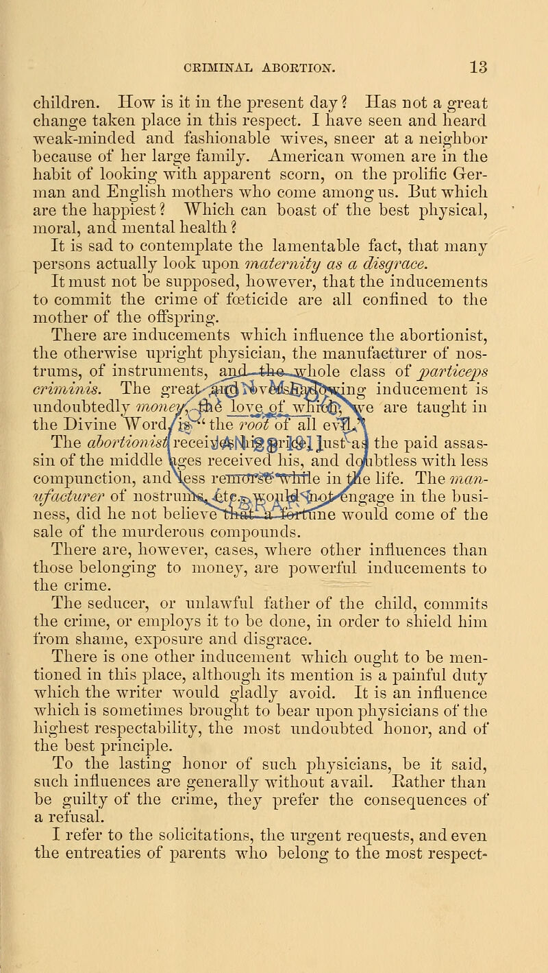children. How is it in tlie present day ? Has not a great change taken place in this respect. I have seen and heard weak-minded and fashionable wives, sneer at a neighbor because of her large family. American women are in the habit of looking with apparent scorn, on the prolific Ger- man and English mothers who come among us. But which are the happiest ? Which can boast of the best physical, moral, and mental health ? It is sad to contemplate the lamentable fact, that many persons actually look upon maternity as a disgrace. It must not be supposed, however, that the inducements to commit the crime of foeticide are all confined to the mother of the offspring. There are inducements which influence the abortionist, the otherwise upright physician, the manufacttirer of nos- trums, of instruments, anjl—4t©-.ssdiole class of jparticeps criminis. The greaj>';^i|{^i^v^ds5M^sdng inducement is undoubtedly money(.-£DL^ lovg^f^ wm^^S^e are taught in the Divine Word/i&r'' the root of all e\%A\ The ahortionisii-QGQi^^'^i^^v'^Xlu.Qt^h the paid assas- sin of the middle Vges received his, and do^ibtless with less compunction, and\fiss renTiTf^'^htle in toe life. The man- lifacturer of nostrunK^te.5NWony.'SP;9J>^ in the busi- ness, did he not belieT^TO«t--a^4erttine would come of the sale of the murderous compounds. There are, however, cases, where other influences than those belonging to money, are powerful inducements to the crime. The seducer, or unlawful father of the child, commits the crime, or employs it to be done, in order to shield him from shame, exposure and disgrace. There is one other inducement which ought to be men- tioned in this place, although its mention is a j^ainful duty which the writer would gladly avoid. It is an influence which is sometimes brought to bear upon physicians of the highest respectability, the most undoubted honor, and of the best principle. To the lasting honor of such physicians, be it said, such influences are generally without avail. Rather than be guilty of the crime, they prefer the consequences of a refusal. I refer to the solicitations, the urgent requests, and even the entreaties of parents who belong to the most respect-