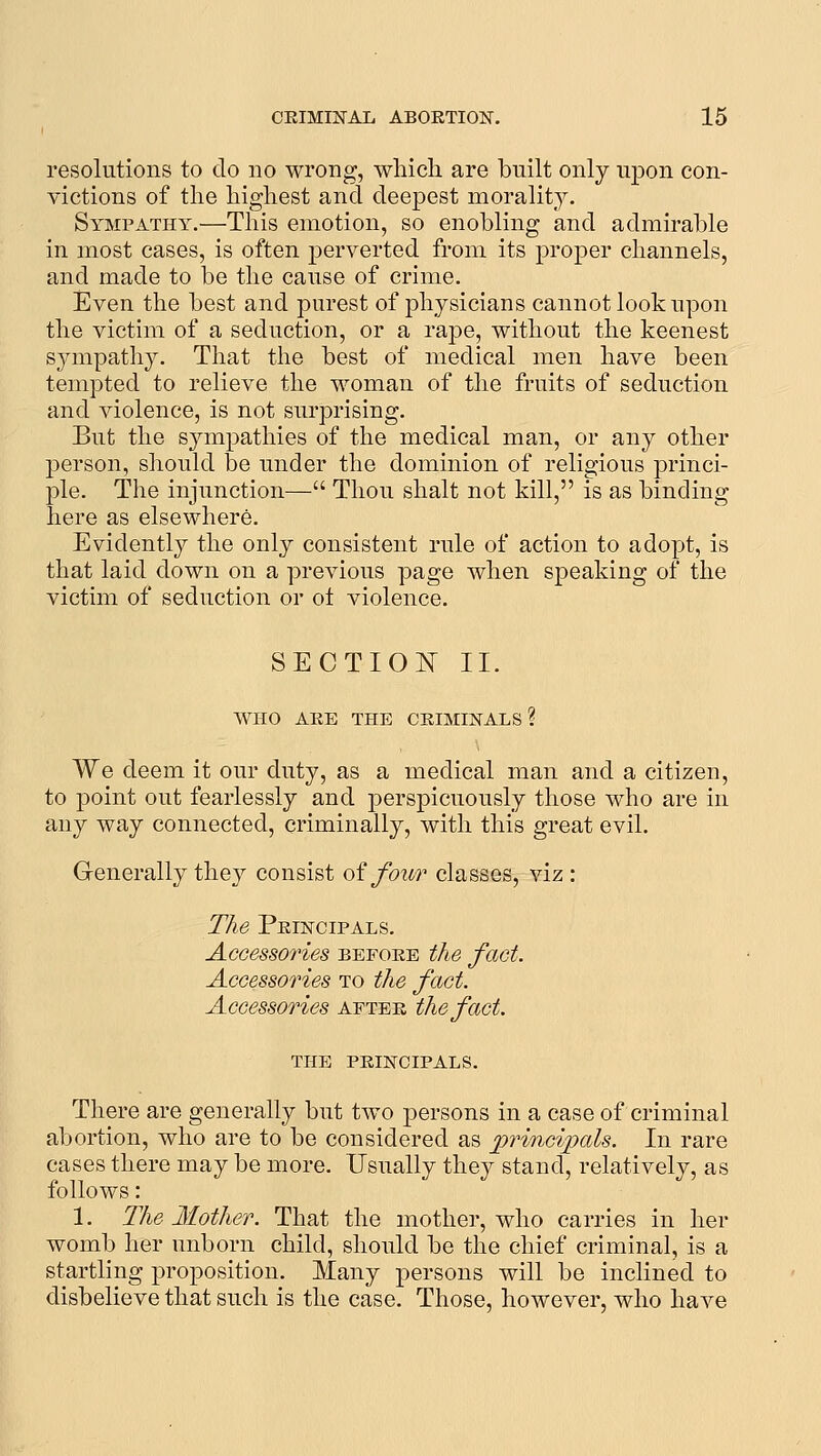 resolutions to do no wrong, wliich are built only upon con- victions of the highest and deepest morality. Sympathy.—This emotion, so enobling and admirable in most cases, is often perverted from its proper channels, and made to be the cause of crime. Even the best and purest of physicians cannot look upon the victim of a seduction, or a rape, without the keenest sympathy. That the best of medical men have been tempted to relieve the woman of the fruits of seduction and violence, is not surprising. But the sympathies of the medical man, or any other person, should be under the dominion of religious princi- ple. The injunction— Thou shalt not kill, is as binding here as elsewhere. Evidently the only consistent rule of action to adopt, is that laid down on a previous page when speaking of the victim of seduction or ol violence. SECTIOIT II. WHO AEE THE CEIMINALS ? We deem it our duty, as a medical man and a citizen, to point out fearlessly and perspicuously those who are in any way connected, criminally, with this great evil. Generally they consist oi four classes, viz : The Peincipals. Accessories befoee the fact. Accessories to the fact. Accessories aptee the fact. THE PEINCIPALS. There are generally but two persons in a case of criminal abortion, who are to be considered as ^principals. In rare cases there may be more. Usually they stand, relatively, as follows: 1. The Mother. That the mother, who carries in her womb her unborn child, should be the chief criminal, is a startling proposition. Many persons will be inclined to disbelieve that such is the case. Those, however, who have