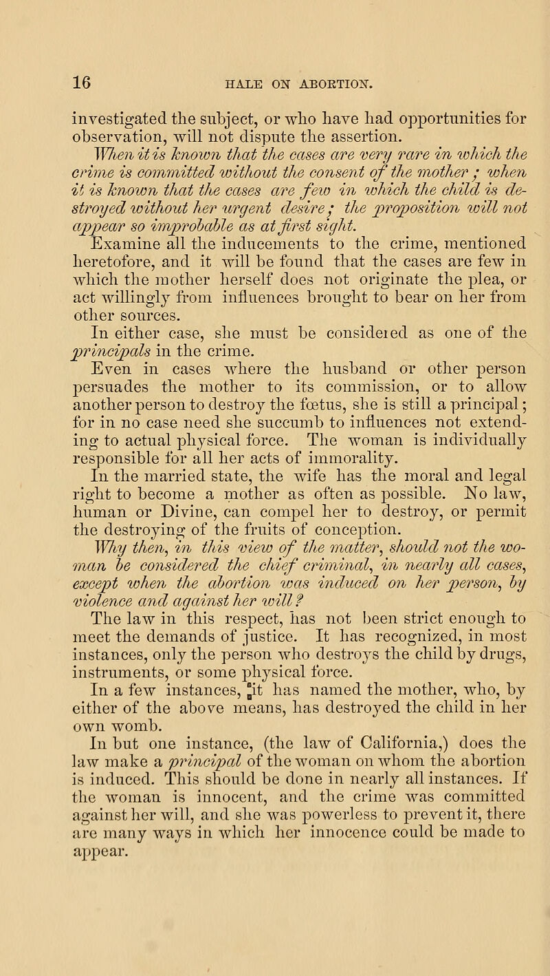 investigated the subject, or wlio have had opportunities for observation, will not dispute the assertion. When it is known that the cases are very rare in which the crime is committed luithout the consent of the mother • when it is known, that the cases are few in which the child is de- stroyed without her ^irgent desire; the jproposition will not appear so invprohahle as at first sight. Examine all the inducements to the crime, mentioned heretofore, and it will be found that the cases are few in which the mother herself does not originate the plea, or act willingly from influences brought to bear on her from other sources. In either case, she luust be consideied as one of the principals in the crime. Even in cases where the husband or other person persuades the mother to its commission, or to allow another person to destroy the foetus, she is still a principal; for in no case need she succumb to influences not extend- ing to actual physical force. The woman is individually responsible for all her acts of immorality. In the married state, the wife has the moral and legal right to become a mother as often as possible. ISlo law, human or Divine, can compel her to destroy, or permit the destroying of the fruits of conception. Why then., in this mew of the matter., should not the wo- man he considered the chief criminal., in nearly all cases., except when the abortion was induced on her person., hy violence and against her will f The law in this respect, has not been strict enough to meet the demands of justice. It has recognized, in most instances, only the person Avho destroys the child by drugs, instruments, or some physical force. In a few instances, ^it has named the mother, who, by either of the above means, has destroyed the child in her own womb. In but one instance, (the law of California,) does the law make a principal of the woman on whom the abortion is induced. This should be done in nearly all instances. If the woman is innocent, and the crime was committed against her will, and she was powerless to prevent it, there are many ways in which her innocence could be made to appear.