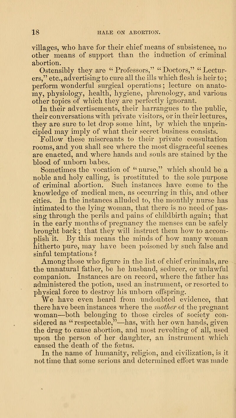 villages, who have for their chief means of subsistence, no other means of support than the induction of criminal abortion. Ostensibly they are Professors, Doctors, Lectur- ers, etc., advertising to cure all the ills which flesh is heir to; perform wonderful surgical operations; lecture on anato- my, physiology, health, hygiene, phrenology, and various other topics of which they are perfectly ignorant. In their advertisements, their harrangues to the public, their conversations with private visitors, or in their lectures, they are sure to let drop some hint, by which the unprin- cipled may imply of what their secret business consists. Follow these miscreants to their private consultation rooms, and you shall see where the most disgraceful scenes are enacted, and where hands and souls are stained by the blood of unborn babes. Sometimes the vocation of nurse, which should be a noble and holy calling, is prostituted to the sole purpose of criminal abortion. Such instances have come to the knowledge of medical men, as occurring in this, and other cities. In the instances alluded to, the monthly nurse has intimated to the lying woman, that there is no need of pas- sing through the j)erils and pains of childbirth again; that in the early months of pregnancy the menses can be safely brought back; that they will instruct them how to accom- plish it. By this means the minds of how many woman hitherto pure, may have been poisoned by such false and sinful temptations ? Among those who figure in the list of chief criminals, are the unnatural father, be he husband, seducer, or unlawful companion. Instances are on record, where the father has administered the potion, used an instrument, or resorted to physical force to destroy his unborn offspring. We have even heard from undoubted evidence, that there have been instances where the mother of the pregnant woman—both belonging to those circles of society con- sidered as respectable,—has, Avith her own hands, given the drug to cause abortion, and most revolting of all, used upon the person of her daughter, an instrument whieli caused the death of the foetus. In the name of humanity, religion, and civilization, is it not time that some serious and determined effort was made
