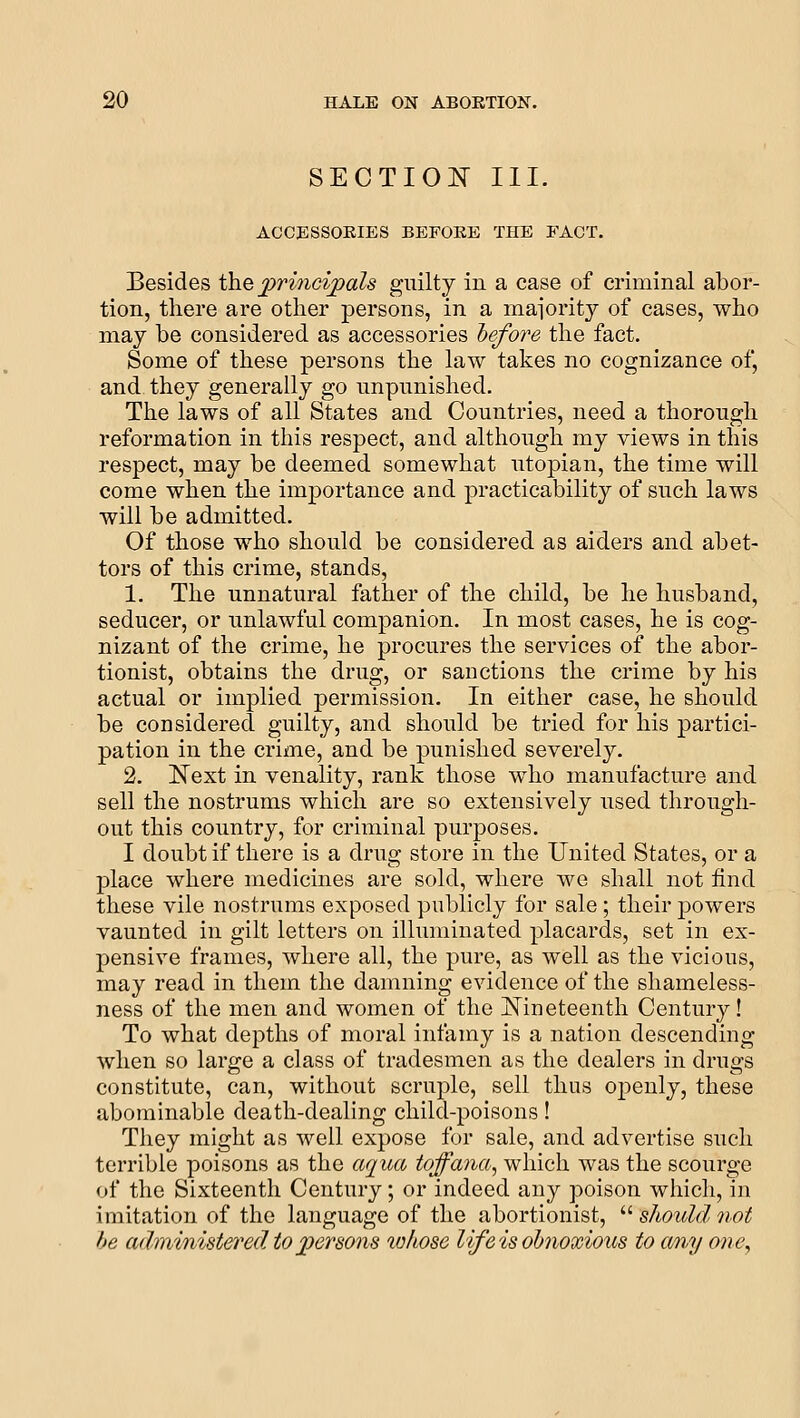 SECTION III. ACCESSOEIES BEFOKE THE FACT. Besides ih.Q principals guilty in a case of criminal abor- tion, there are other persons, in a maiorit37^ of cases, who may be considered as accessories before the fact. Some of these persons the law takes no cognizance of, and they generally go unpunished. The laws of all States and Countries, need a thorough reformation in this respect, and although my views in this respect, may be deemed somewhat Utopian, the time will come when the importance and practicability of such laws will be admitted. Of those who should be considered as aiders and abet- tors of this crime, stands, 1. The unnatural father of the child, be he husband, seducer, or unlawful companion. In most cases, he is cog- nizant of the crime, he procures the services of the abor- tionist, obtains the drug, or sanctions the crime by his actual or implied permission. In either case, he should be considered guilty, and should be tried for his partici- pation in the crime, and be punished severely. 2. ISText in venality, rank those who manufacture and sell the nostrums which are so extensively used through- out this country, for criminal purposes. I doubt if there is a drug store in the United States, or a place where medicines are sold, where we shall not find these vile nostrums exposed publicly for sale ; their powers vaunted in gilt letters on illuminated placards, set in ex- pensive frames, where all, the pure, as well as the vicious, may read in them the damning evidence of the shameless- ness of the men and women of the j^ineteenth Century! To what depths of moral infamy is a nation descending when so large a class of tradesmen as the dealers in drugs constitute, can, without scruple, sell thus openly, these abominable death-dealing child-poisons! They might as well expose for sale, and advertise such terrible poisons as the cujua toffana, which was the scourge of the Sixteenth Century; or indeed any poison which, in imitation of the language of the abortionist, '-'- should not he administered to persons wliose life is obnoxious to o/ny one,