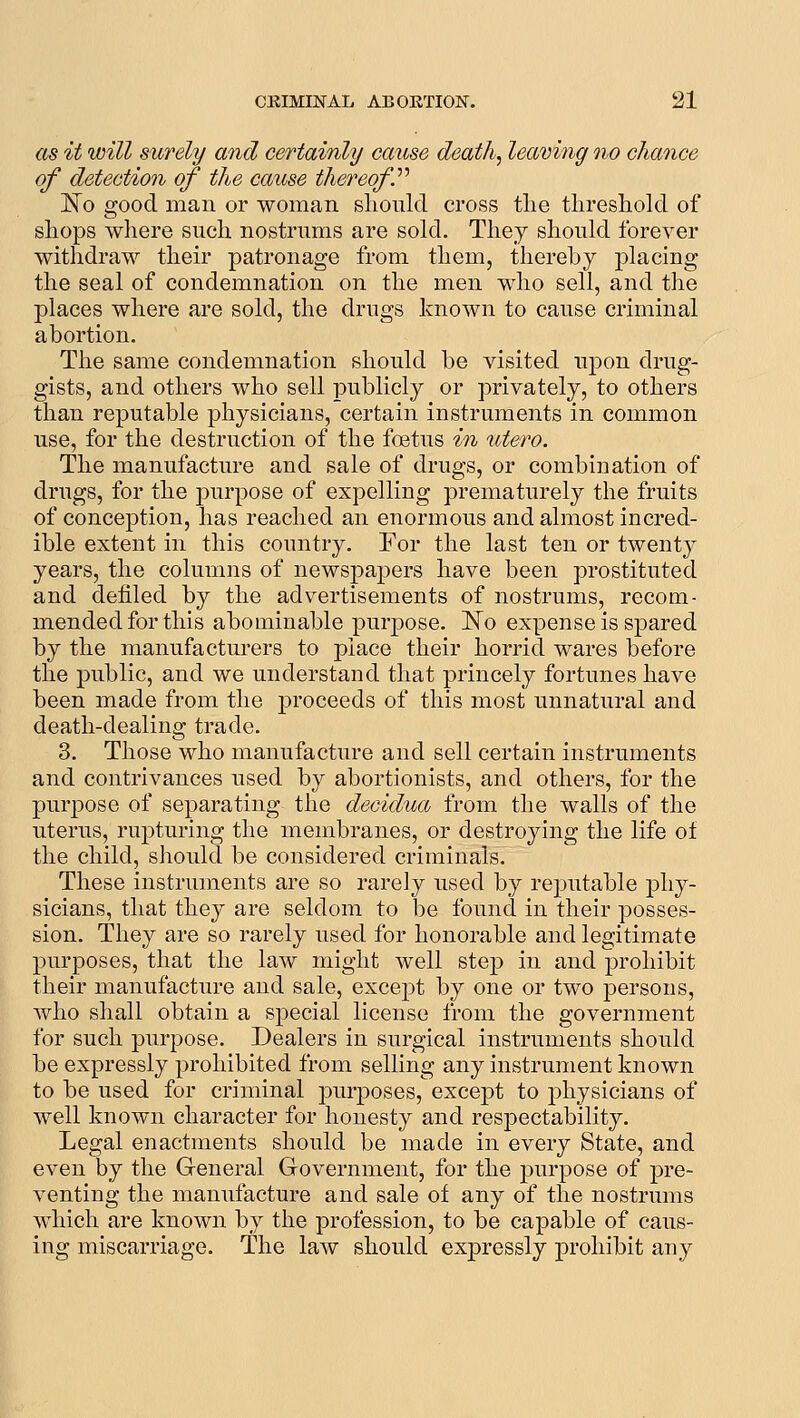 as it will surely and certainly cause death, leaving no chance of detection of the cause thereof'' 1^0 good man or woman sliould cross the threshold of shops where such nostrums are sold. They should forever withdraw their patronage from them, thereby placing the seal of condemnation on the men who sell, and the places where are sold, the drugs known to cause criminal abortion. The same condemnation should be visited upon drug- gists, and others who sell publicly or privately, to others than reputable physicians, certain instruments in common use, for the destruction of the foetus in utero. The manufacture and sale of drugs, or combination of drugs, for the purpose of expelling prematurely the fruits of conception, has reached an enormous and almost incred- ible extent in this country. For the last ten or twenty years, the columns of newspapers have been prostituted and defiled by the advertisements of nostrums, recom- mended for this abominable jxirpose. ISTo expense is spared by the manufacturers to place their horrid wares before the public, and we understand that princely fortunes have been made from the proceeds of this most unnatural and death-dealing trade. 3. Those who manufacture and sell certain instruments and contrivances used by abortionists, and others, for the purpose of separating the decidua from the walls of the uterus, rupturing the membranes, or destroying the life of the child, should be considered criminals. These instruments are so rarely used by reputable phy- sicians, that they are seldom to be found in their posses- sion. They are so rarely used for honorable and legitimate purposes, that the law might well step in and prohibit their manufacture and sale, except by one or two persons, who shall obtain a special license from the government for such purpose. Dealers in surgical instruments should be expressly prohibited from selling any instrument known to be used for criminal purposes, except to physicians of well known character for honesty and respectability. Legal enactments should be made in every State, and even by the General Government, for the purpose of pre- venting the manufacture and sale of any of the nostrums which are known by the profession, to be capable of caus- ing miscarriage. The law should expressly prohibit any
