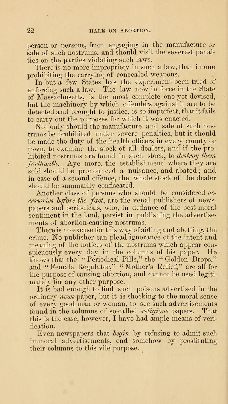 person or persons, from engaging in the manufacture or sale of suck nostrums, and should visit the severest penal- ties on the parties violating such laws. There is no more impropriety in such a law, than in one prohibiting the carrying of concealed weapons. In but a few States has the experiment been tried of enforcing such a law. The law now in force in the State of Massachusetts, is the most complete one yet devised, but the machinery by which offenders against it are to be detected and brought to justice, is so imperfect, that it fails to carry out the purposes for which it was enacted. Not only should the manufacture and sale of such nos- trums be prohibited under severe penalties, but it should be made the duty of the health officers in every county or town, to examine the stock of all dealers, and if the pro- hibited nostrums are found in such stock, to destroy them forthwith. Aye more, the establishment where they are sold should be pronounced a nuisance, and abated; and in case of a second offence, the whole stock of the dealer should be summarily confiscated. Another class of persons who should be considered ac- cessories hefore the fact, are the venal publishers of news- papers and periodicals, who, in defiance of the best moral sentiment in the land, persist in publishing the advertise- ments of abortion-causing nostrums. There is no excuse for this way of aiding and abetting, the crime. No publisher can plead ignorance of the intent and meaning of the notices of the nostrums which appear con- spicuously every day in the columns of his paper. He knows that the Periodical Fills, the Golden Drops, and Female Regulator, Mother's Relief, are all for the purpose of causing abortion, and cannot be used legiti- mately for any other purpose. It is bad enough to find such poisons advertised in the ordinary *^,e^05-paper, but it is shocking to the moral sense of every good man or woman, to see such advertisements found in the columns of so-called religious papers. That this is tlie case, however, I have had ample means of veri- fication. Even newspapers that hegin by refusing to admit such immoral advertisements, end somehow by prostituting their columns to this vile purpose. ^