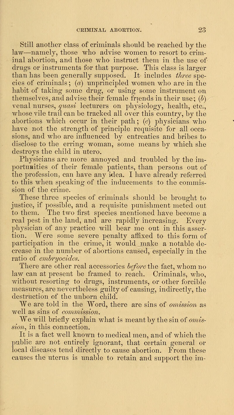 Still another class of criminals should be reached by the law—namely, those who advise women to resort to crim- inal abortion, and those who instruct them in the use of drugs or instruments for that purpose. This class is larger than has been generally supposed. It includes tlfree spe- cies of criminals ; id) unprincipled women who are in the habit of taking some drug, or using some instrument on themselves, and advise their female friends in their use; (J) venal nurses, quasi lecturers on physiology, health, etc., whose vile trail can be tracked all over this country, by the abortions which occur in their path; {c) ]3hysicians who have not the strength of principle requisite for all occa- sions, and who are influenced by entreaties and bribes to disclose to the erring woman, some means by which she destroys the child in utero. Physicians are more annoyed and troubled by the im- portumities of their female patients, than persons out of the profession, can have any idea. I have already referred to this when speaking of the inducements to the commis- sion of the crime. These three species of criminals should be brought to justice, if possible, and a requisite punishment meted out to them. The two first species mentioned have become a real pest in the land, and are rapidly increasing. Every physician of any practice will bear me out in this asser- tion. Were some severe penalty affixed to this form of participation in the crime, it would make a notable de- crease in the number of abortions caused, especially in the ratio of embryocides. There are other real accessories hefore the fact, whom no law can at present be framed to reach. Criminals, who, without resorting to drugs, instruments, or other forcible measures, are nevertheless guilty of causing, indirectly, the destruction of the unborn child. We are told in the Word, there are sins of omission as well as sins of commission. We will briefiy explain what is meant by the sin of omis- sion.^ in this connection. It is a fact well known to medical men, and of which the public are not entirely ignorant, that certain general or local diseases tend directly to cause abortion. From these causes the uterus is unable to retain and support the im-