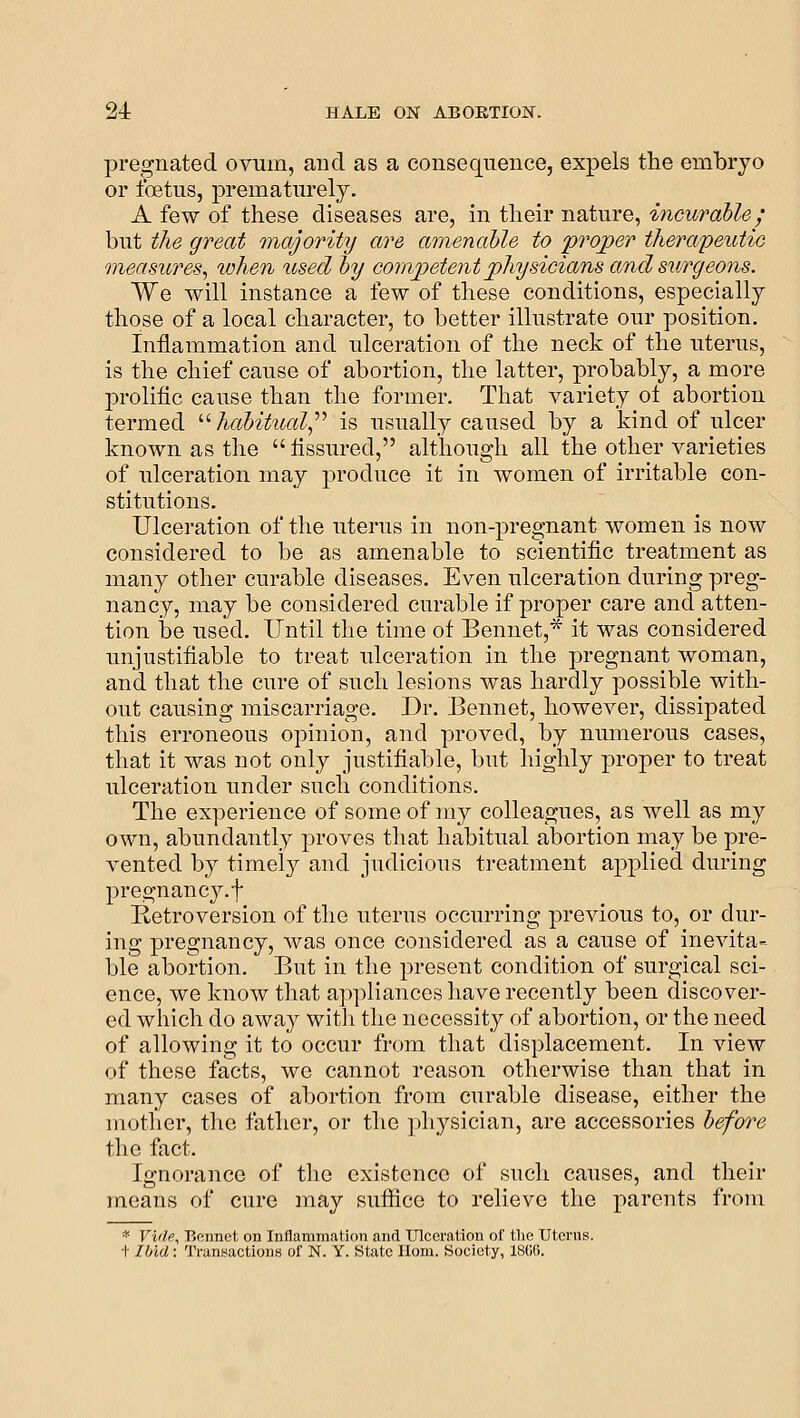 pregnated ovum, and as a consequence, expels the embryo or foetus, prematurely. A few of these diseases are, in tlieir nature, incurable; but the great Qiiajority are amenable to proper therapeutic measures^ ivhen used by competent physicians and sn/rgeons. We will instance a few of these conditions, especially those of a local character, to better illustrate our position. Inflammation and ulceration of the neck of the uterus, is the chief cause of abortion, the latter, ]3robably, a more prolific cause than the former. That variety o± abortion termed '•'■ habitual^'''' is usually caused by a kind of ulcer known as the  fissured, although all the other varieties of ulceration may produce it in women of irritable con- stitutions. Ulceration of the uterus in non-pregnant women is now considered to be as amenable to scientific treatment as many other curable diseases. Even ulceration during preg- nancy, may be considered curable if proper care and atten- tion be used. Until the time of Bennet,^ it was considered unjustifiable to treat ulceration in the pregnant woman, and that the cure of such lesions was hardly possible with- out causing miscarriage. Dr. Bennet, however, dissipated this erroneous opinion, and proved, by numerous cases, that it was not only justifiable, but highly proper to treat ulceration under such conditions. The experience of some of my colleagues, as well as my own, abundantly proves that habitual abortion may be pre- vented by timely and judicious treatment applied during pregnancy.f Retroversion of the uterus occurring previous to, or dur- ing pregnancy, was once considered as a cause of inevita- ble abortion. But in the present condition of surgical sci- ence, we know that appliances have recently been discover- ed which do away witli the necessity of abortion, or the need of allowing it to occur from that displacement. In view of these facts, we cannot reason otherwise than that in many cases of abortion from curable disease, either the mother, the father, or the ])liysician, are accessories before tlie fact. Ignorance of tlie existence of such causes, and their means of cure may sufiice to relieve the parents from * Vide, P.ciinct on Inflammation and Ulceration of tlie Uterus, t Ibid: Transactions of N. Y. State Uom. Society, 180G.
